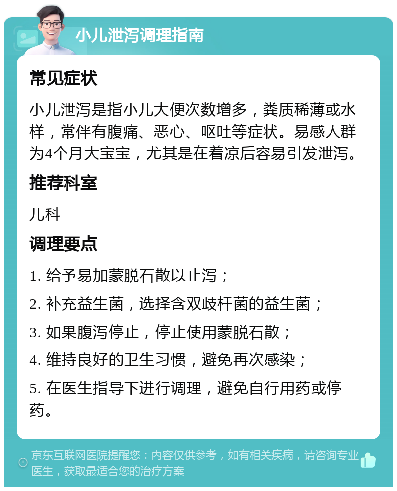 小儿泄泻调理指南 常见症状 小儿泄泻是指小儿大便次数增多，粪质稀薄或水样，常伴有腹痛、恶心、呕吐等症状。易感人群为4个月大宝宝，尤其是在着凉后容易引发泄泻。 推荐科室 儿科 调理要点 1. 给予易加蒙脱石散以止泻； 2. 补充益生菌，选择含双歧杆菌的益生菌； 3. 如果腹泻停止，停止使用蒙脱石散； 4. 维持良好的卫生习惯，避免再次感染； 5. 在医生指导下进行调理，避免自行用药或停药。