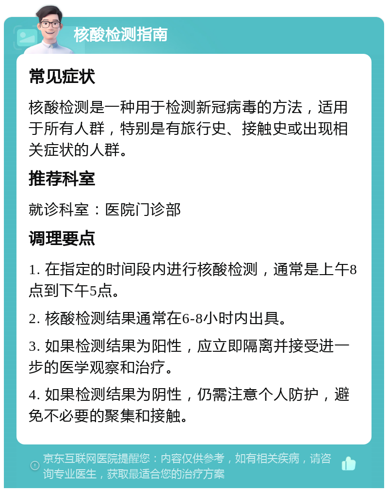 核酸检测指南 常见症状 核酸检测是一种用于检测新冠病毒的方法，适用于所有人群，特别是有旅行史、接触史或出现相关症状的人群。 推荐科室 就诊科室：医院门诊部 调理要点 1. 在指定的时间段内进行核酸检测，通常是上午8点到下午5点。 2. 核酸检测结果通常在6-8小时内出具。 3. 如果检测结果为阳性，应立即隔离并接受进一步的医学观察和治疗。 4. 如果检测结果为阴性，仍需注意个人防护，避免不必要的聚集和接触。