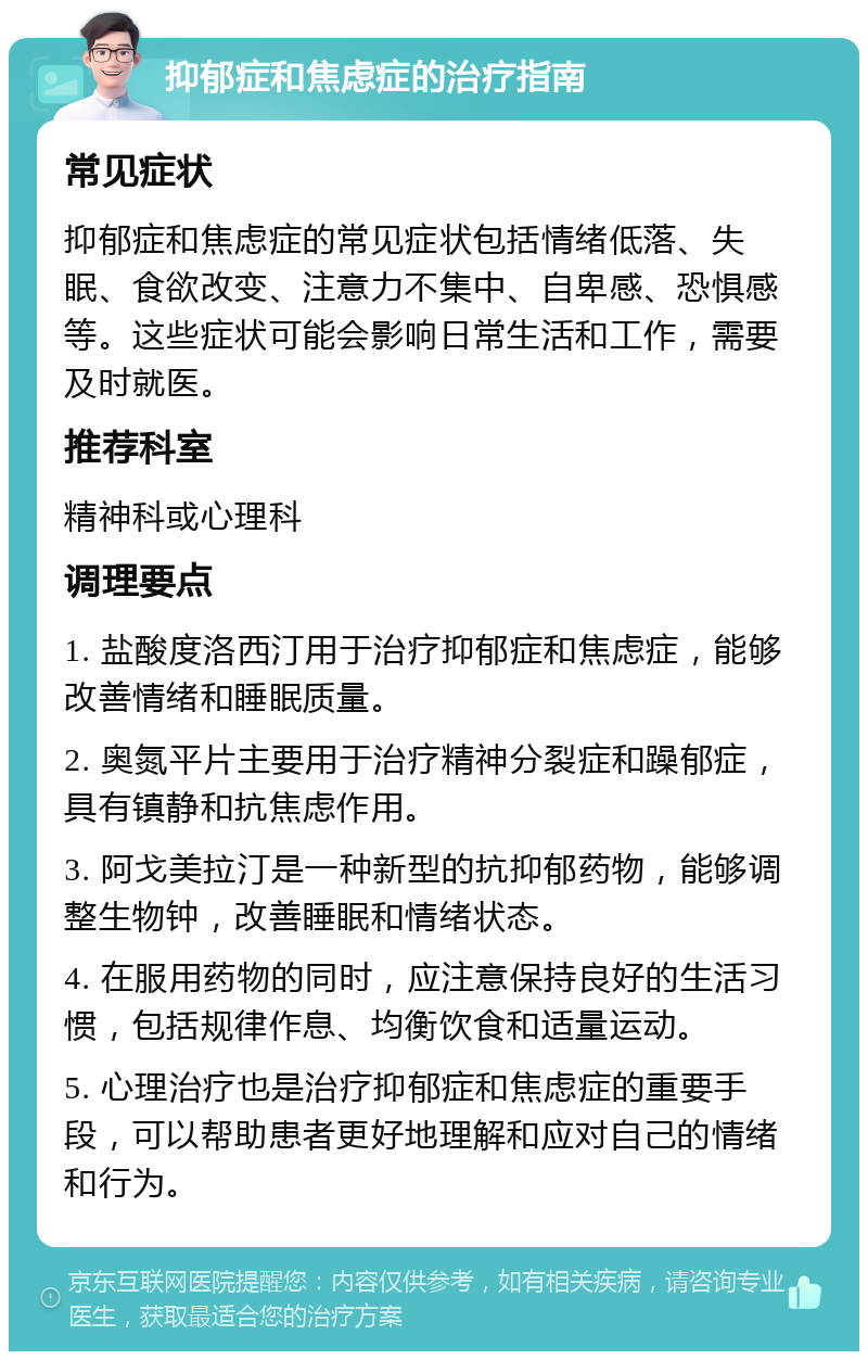 抑郁症和焦虑症的治疗指南 常见症状 抑郁症和焦虑症的常见症状包括情绪低落、失眠、食欲改变、注意力不集中、自卑感、恐惧感等。这些症状可能会影响日常生活和工作，需要及时就医。 推荐科室 精神科或心理科 调理要点 1. 盐酸度洛西汀用于治疗抑郁症和焦虑症，能够改善情绪和睡眠质量。 2. 奥氮平片主要用于治疗精神分裂症和躁郁症，具有镇静和抗焦虑作用。 3. 阿戈美拉汀是一种新型的抗抑郁药物，能够调整生物钟，改善睡眠和情绪状态。 4. 在服用药物的同时，应注意保持良好的生活习惯，包括规律作息、均衡饮食和适量运动。 5. 心理治疗也是治疗抑郁症和焦虑症的重要手段，可以帮助患者更好地理解和应对自己的情绪和行为。