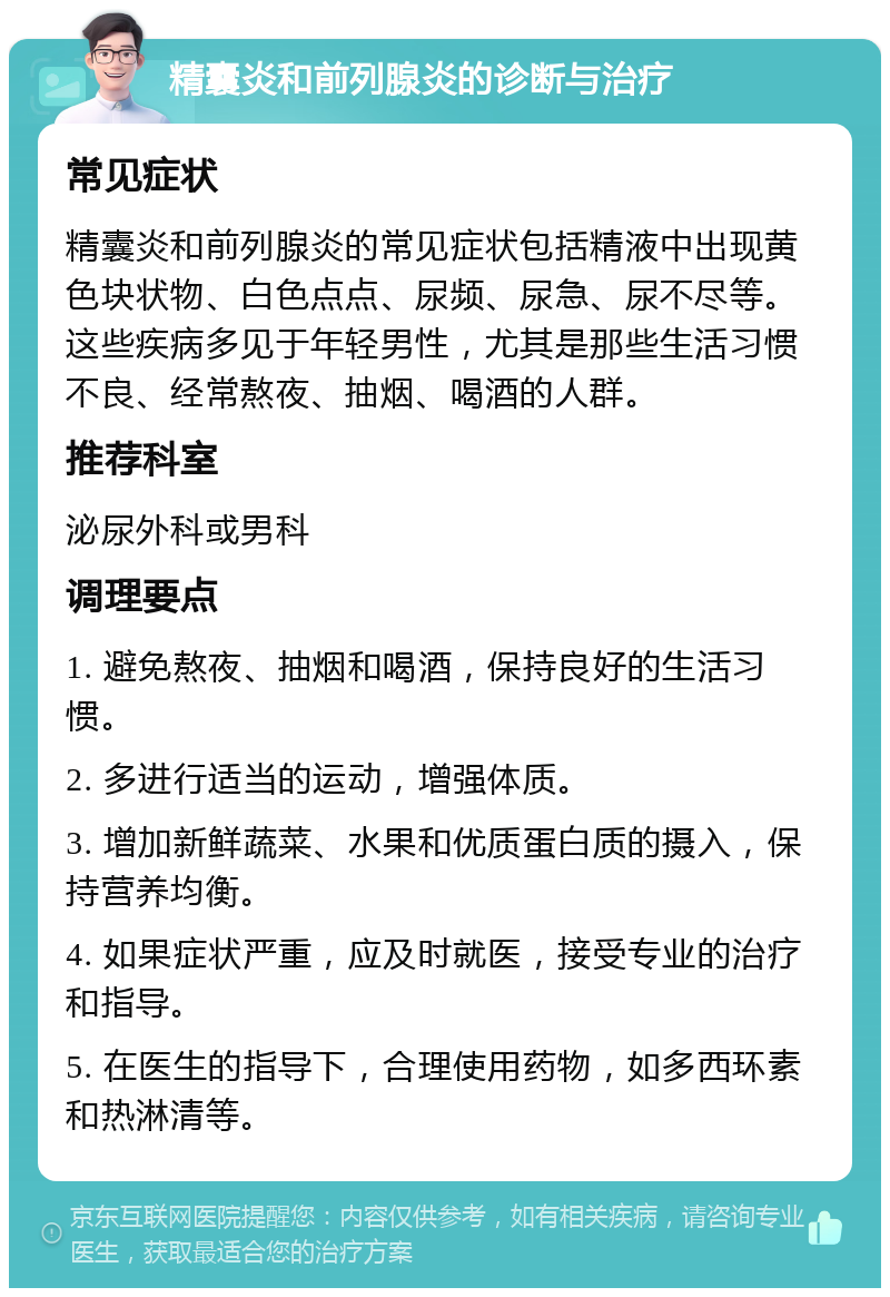 精囊炎和前列腺炎的诊断与治疗 常见症状 精囊炎和前列腺炎的常见症状包括精液中出现黄色块状物、白色点点、尿频、尿急、尿不尽等。这些疾病多见于年轻男性，尤其是那些生活习惯不良、经常熬夜、抽烟、喝酒的人群。 推荐科室 泌尿外科或男科 调理要点 1. 避免熬夜、抽烟和喝酒，保持良好的生活习惯。 2. 多进行适当的运动，增强体质。 3. 增加新鲜蔬菜、水果和优质蛋白质的摄入，保持营养均衡。 4. 如果症状严重，应及时就医，接受专业的治疗和指导。 5. 在医生的指导下，合理使用药物，如多西环素和热淋清等。