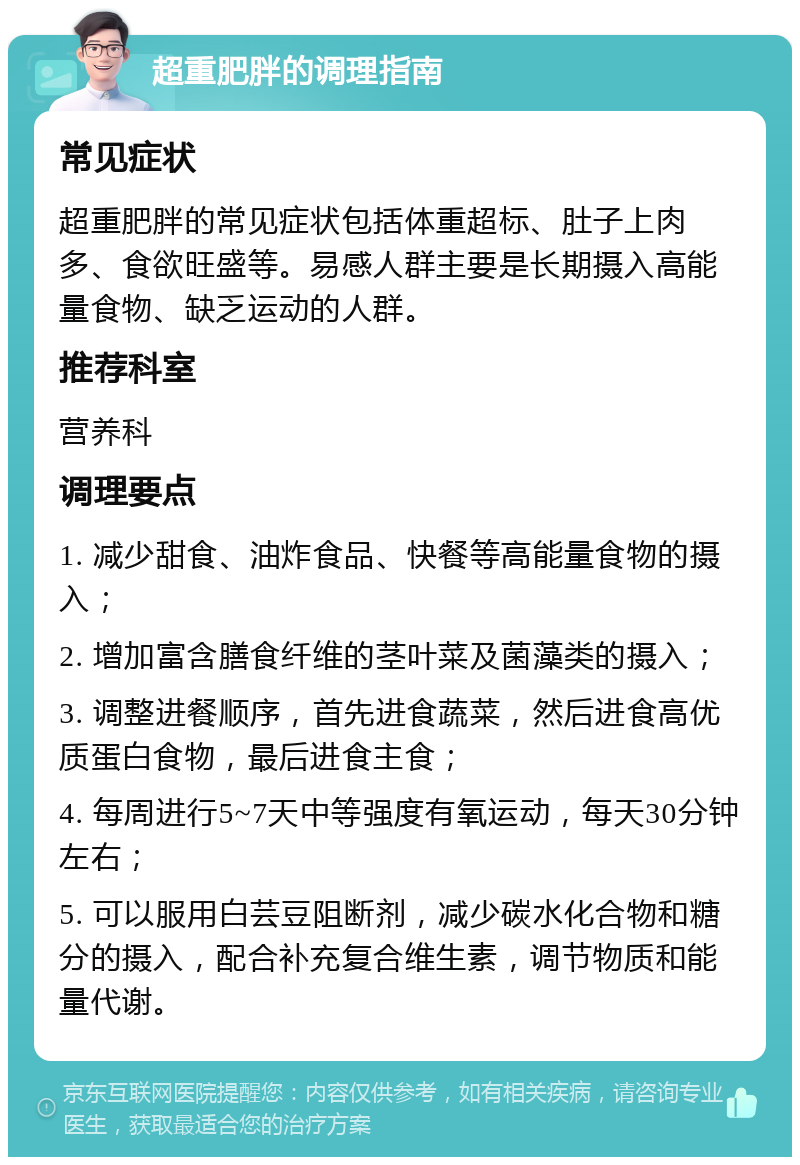 超重肥胖的调理指南 常见症状 超重肥胖的常见症状包括体重超标、肚子上肉多、食欲旺盛等。易感人群主要是长期摄入高能量食物、缺乏运动的人群。 推荐科室 营养科 调理要点 1. 减少甜食、油炸食品、快餐等高能量食物的摄入； 2. 增加富含膳食纤维的茎叶菜及菌藻类的摄入； 3. 调整进餐顺序，首先进食蔬菜，然后进食高优质蛋白食物，最后进食主食； 4. 每周进行5~7天中等强度有氧运动，每天30分钟左右； 5. 可以服用白芸豆阻断剂，减少碳水化合物和糖分的摄入，配合补充复合维生素，调节物质和能量代谢。