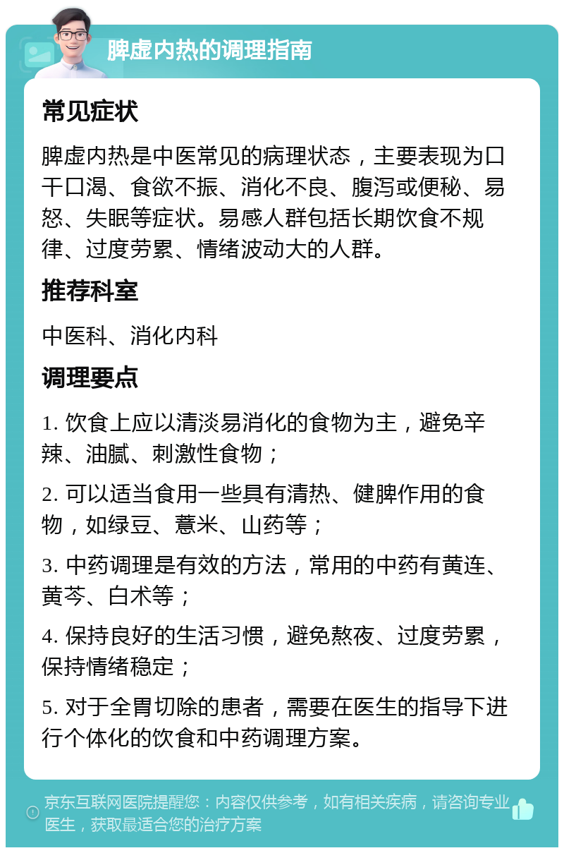 脾虚内热的调理指南 常见症状 脾虚内热是中医常见的病理状态，主要表现为口干口渴、食欲不振、消化不良、腹泻或便秘、易怒、失眠等症状。易感人群包括长期饮食不规律、过度劳累、情绪波动大的人群。 推荐科室 中医科、消化内科 调理要点 1. 饮食上应以清淡易消化的食物为主，避免辛辣、油腻、刺激性食物； 2. 可以适当食用一些具有清热、健脾作用的食物，如绿豆、薏米、山药等； 3. 中药调理是有效的方法，常用的中药有黄连、黄芩、白术等； 4. 保持良好的生活习惯，避免熬夜、过度劳累，保持情绪稳定； 5. 对于全胃切除的患者，需要在医生的指导下进行个体化的饮食和中药调理方案。