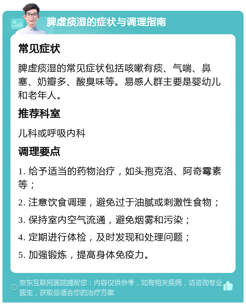 脾虚痰湿的症状与调理指南 常见症状 脾虚痰湿的常见症状包括咳嗽有痰、气喘、鼻塞、奶瓣多、酸臭味等。易感人群主要是婴幼儿和老年人。 推荐科室 儿科或呼吸内科 调理要点 1. 给予适当的药物治疗，如头孢克洛、阿奇霉素等； 2. 注意饮食调理，避免过于油腻或刺激性食物； 3. 保持室内空气流通，避免烟雾和污染； 4. 定期进行体检，及时发现和处理问题； 5. 加强锻炼，提高身体免疫力。