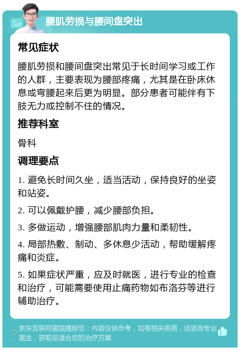 腰肌劳损与腰间盘突出 常见症状 腰肌劳损和腰间盘突出常见于长时间学习或工作的人群，主要表现为腰部疼痛，尤其是在卧床休息或弯腰起来后更为明显。部分患者可能伴有下肢无力或控制不住的情况。 推荐科室 骨科 调理要点 1. 避免长时间久坐，适当活动，保持良好的坐姿和站姿。 2. 可以佩戴护腰，减少腰部负担。 3. 多做运动，增强腰部肌肉力量和柔韧性。 4. 局部热敷、制动、多休息少活动，帮助缓解疼痛和炎症。 5. 如果症状严重，应及时就医，进行专业的检查和治疗，可能需要使用止痛药物如布洛芬等进行辅助治疗。