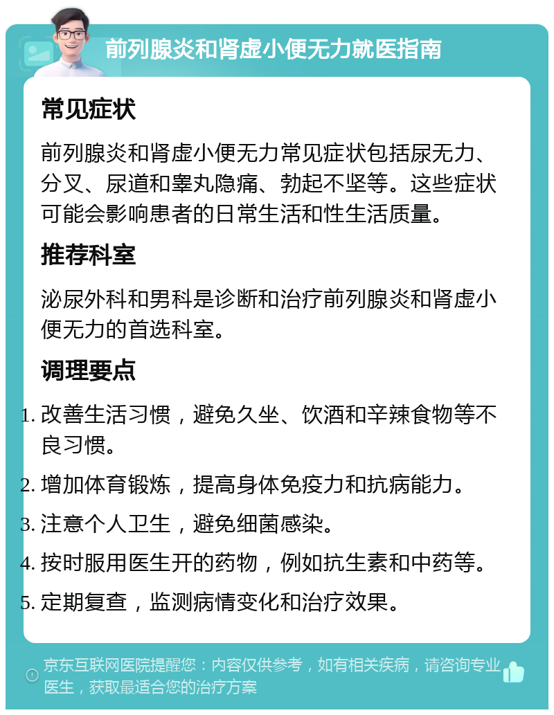 前列腺炎和肾虚小便无力就医指南 常见症状 前列腺炎和肾虚小便无力常见症状包括尿无力、分叉、尿道和睾丸隐痛、勃起不坚等。这些症状可能会影响患者的日常生活和性生活质量。 推荐科室 泌尿外科和男科是诊断和治疗前列腺炎和肾虚小便无力的首选科室。 调理要点 改善生活习惯，避免久坐、饮酒和辛辣食物等不良习惯。 增加体育锻炼，提高身体免疫力和抗病能力。 注意个人卫生，避免细菌感染。 按时服用医生开的药物，例如抗生素和中药等。 定期复查，监测病情变化和治疗效果。