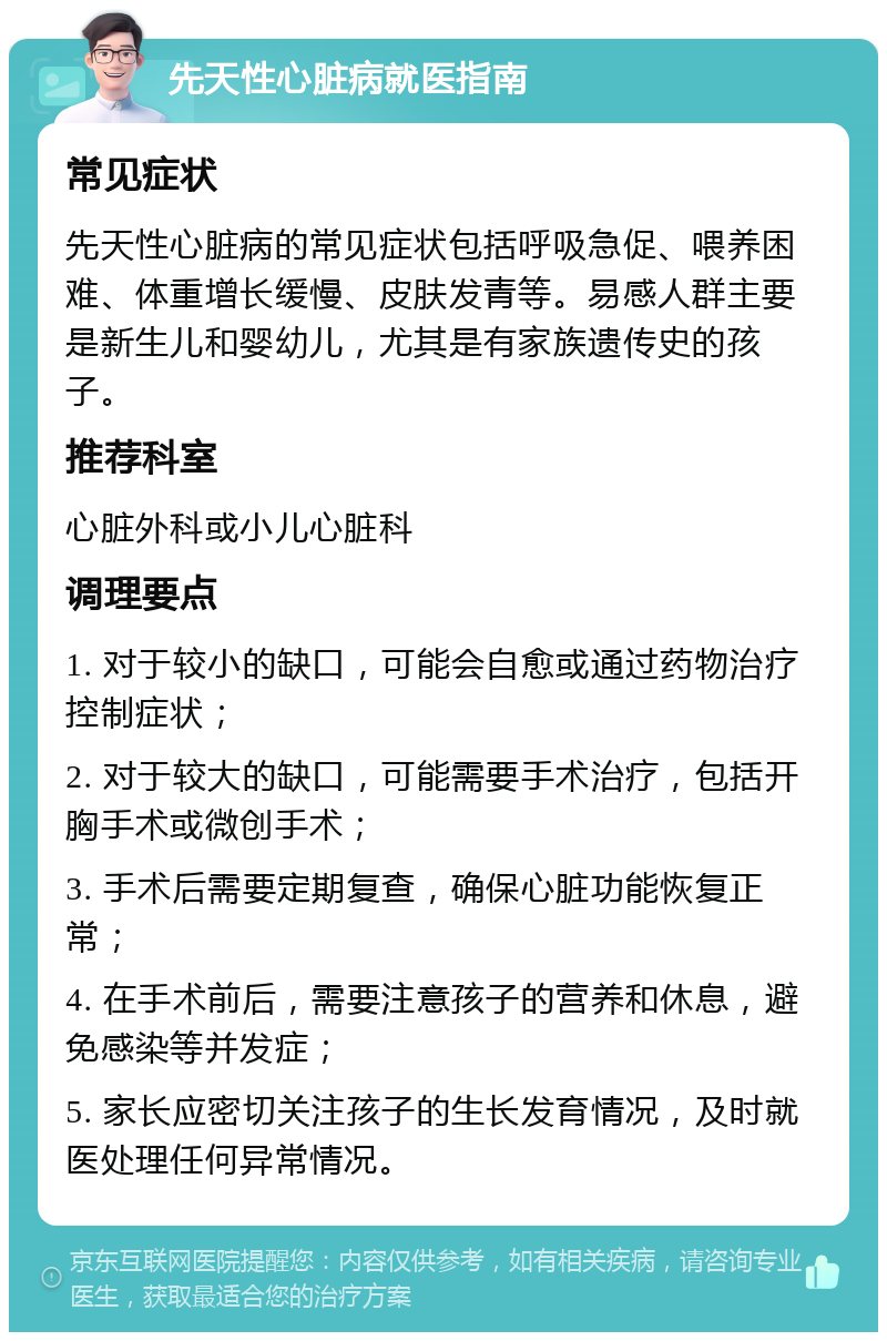 先天性心脏病就医指南 常见症状 先天性心脏病的常见症状包括呼吸急促、喂养困难、体重增长缓慢、皮肤发青等。易感人群主要是新生儿和婴幼儿，尤其是有家族遗传史的孩子。 推荐科室 心脏外科或小儿心脏科 调理要点 1. 对于较小的缺口，可能会自愈或通过药物治疗控制症状； 2. 对于较大的缺口，可能需要手术治疗，包括开胸手术或微创手术； 3. 手术后需要定期复查，确保心脏功能恢复正常； 4. 在手术前后，需要注意孩子的营养和休息，避免感染等并发症； 5. 家长应密切关注孩子的生长发育情况，及时就医处理任何异常情况。