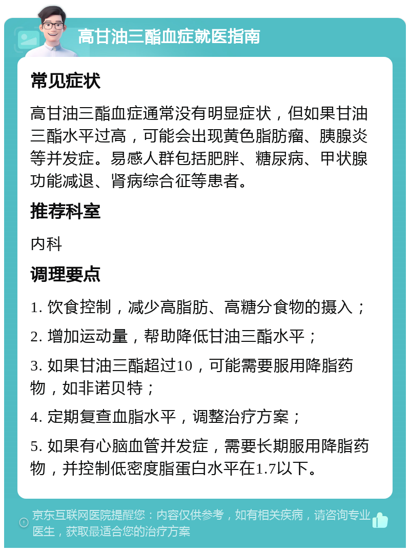 高甘油三酯血症就医指南 常见症状 高甘油三酯血症通常没有明显症状，但如果甘油三酯水平过高，可能会出现黄色脂肪瘤、胰腺炎等并发症。易感人群包括肥胖、糖尿病、甲状腺功能减退、肾病综合征等患者。 推荐科室 内科 调理要点 1. 饮食控制，减少高脂肪、高糖分食物的摄入； 2. 增加运动量，帮助降低甘油三酯水平； 3. 如果甘油三酯超过10，可能需要服用降脂药物，如非诺贝特； 4. 定期复查血脂水平，调整治疗方案； 5. 如果有心脑血管并发症，需要长期服用降脂药物，并控制低密度脂蛋白水平在1.7以下。