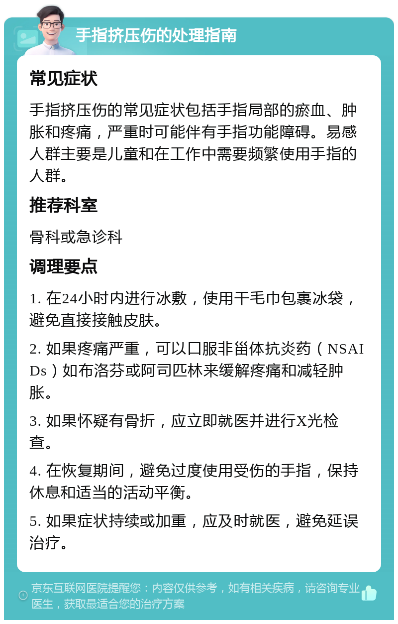 手指挤压伤的处理指南 常见症状 手指挤压伤的常见症状包括手指局部的瘀血、肿胀和疼痛，严重时可能伴有手指功能障碍。易感人群主要是儿童和在工作中需要频繁使用手指的人群。 推荐科室 骨科或急诊科 调理要点 1. 在24小时内进行冰敷，使用干毛巾包裹冰袋，避免直接接触皮肤。 2. 如果疼痛严重，可以口服非甾体抗炎药（NSAIDs）如布洛芬或阿司匹林来缓解疼痛和减轻肿胀。 3. 如果怀疑有骨折，应立即就医并进行X光检查。 4. 在恢复期间，避免过度使用受伤的手指，保持休息和适当的活动平衡。 5. 如果症状持续或加重，应及时就医，避免延误治疗。