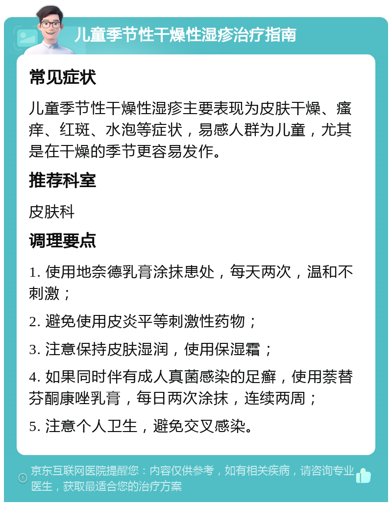 儿童季节性干燥性湿疹治疗指南 常见症状 儿童季节性干燥性湿疹主要表现为皮肤干燥、瘙痒、红斑、水泡等症状，易感人群为儿童，尤其是在干燥的季节更容易发作。 推荐科室 皮肤科 调理要点 1. 使用地奈德乳膏涂抹患处，每天两次，温和不刺激； 2. 避免使用皮炎平等刺激性药物； 3. 注意保持皮肤湿润，使用保湿霜； 4. 如果同时伴有成人真菌感染的足癣，使用萘替芬酮康唑乳膏，每日两次涂抹，连续两周； 5. 注意个人卫生，避免交叉感染。