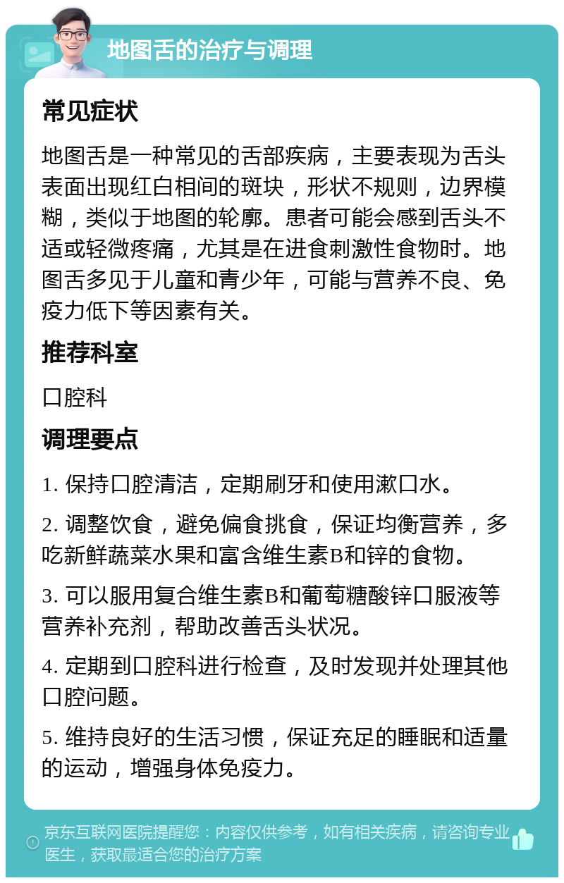 地图舌的治疗与调理 常见症状 地图舌是一种常见的舌部疾病，主要表现为舌头表面出现红白相间的斑块，形状不规则，边界模糊，类似于地图的轮廓。患者可能会感到舌头不适或轻微疼痛，尤其是在进食刺激性食物时。地图舌多见于儿童和青少年，可能与营养不良、免疫力低下等因素有关。 推荐科室 口腔科 调理要点 1. 保持口腔清洁，定期刷牙和使用漱口水。 2. 调整饮食，避免偏食挑食，保证均衡营养，多吃新鲜蔬菜水果和富含维生素B和锌的食物。 3. 可以服用复合维生素B和葡萄糖酸锌口服液等营养补充剂，帮助改善舌头状况。 4. 定期到口腔科进行检查，及时发现并处理其他口腔问题。 5. 维持良好的生活习惯，保证充足的睡眠和适量的运动，增强身体免疫力。