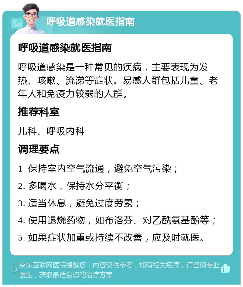 呼吸道感染就医指南 呼吸道感染就医指南 呼吸道感染是一种常见的疾病，主要表现为发热、咳嗽、流涕等症状。易感人群包括儿童、老年人和免疫力较弱的人群。 推荐科室 儿科、呼吸内科 调理要点 1. 保持室内空气流通，避免空气污染； 2. 多喝水，保持水分平衡； 3. 适当休息，避免过度劳累； 4. 使用退烧药物，如布洛芬、对乙酰氨基酚等； 5. 如果症状加重或持续不改善，应及时就医。