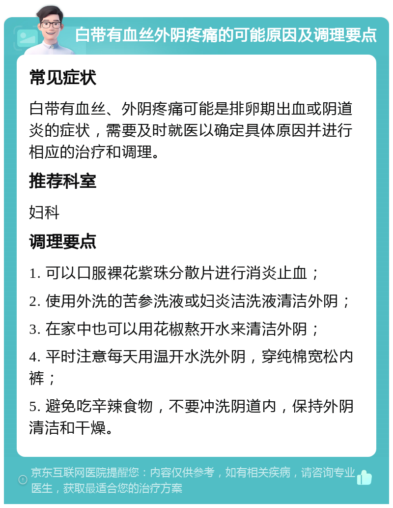 白带有血丝外阴疼痛的可能原因及调理要点 常见症状 白带有血丝、外阴疼痛可能是排卵期出血或阴道炎的症状，需要及时就医以确定具体原因并进行相应的治疗和调理。 推荐科室 妇科 调理要点 1. 可以口服裸花紫珠分散片进行消炎止血； 2. 使用外洗的苦参洗液或妇炎洁洗液清洁外阴； 3. 在家中也可以用花椒熬开水来清洁外阴； 4. 平时注意每天用温开水洗外阴，穿纯棉宽松内裤； 5. 避免吃辛辣食物，不要冲洗阴道内，保持外阴清洁和干燥。