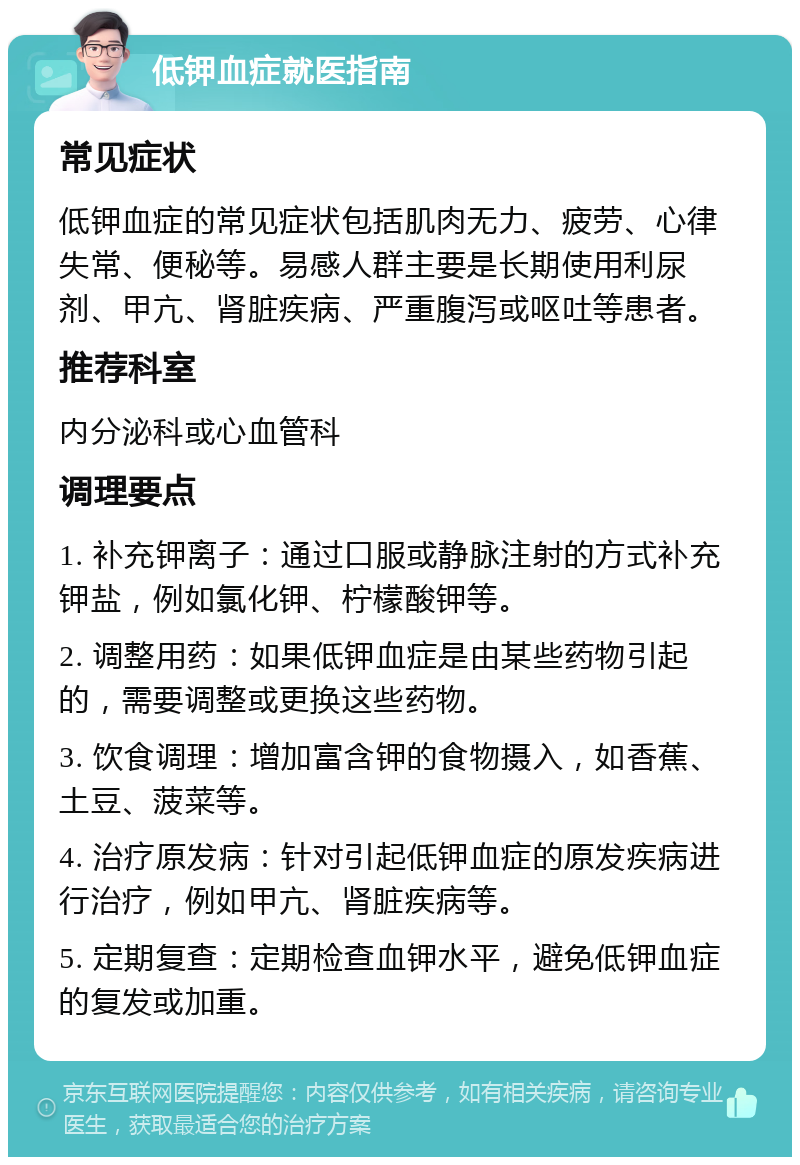 低钾血症就医指南 常见症状 低钾血症的常见症状包括肌肉无力、疲劳、心律失常、便秘等。易感人群主要是长期使用利尿剂、甲亢、肾脏疾病、严重腹泻或呕吐等患者。 推荐科室 内分泌科或心血管科 调理要点 1. 补充钾离子：通过口服或静脉注射的方式补充钾盐，例如氯化钾、柠檬酸钾等。 2. 调整用药：如果低钾血症是由某些药物引起的，需要调整或更换这些药物。 3. 饮食调理：增加富含钾的食物摄入，如香蕉、土豆、菠菜等。 4. 治疗原发病：针对引起低钾血症的原发疾病进行治疗，例如甲亢、肾脏疾病等。 5. 定期复查：定期检查血钾水平，避免低钾血症的复发或加重。