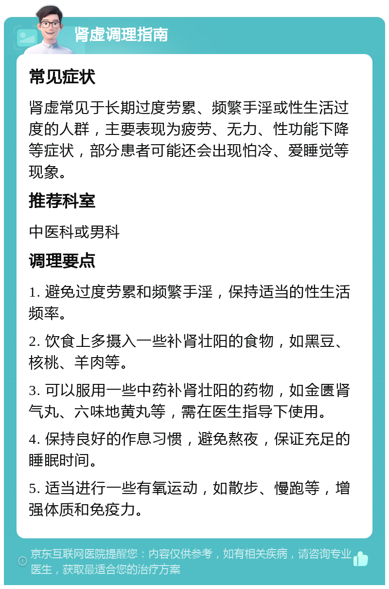 肾虚调理指南 常见症状 肾虚常见于长期过度劳累、频繁手淫或性生活过度的人群，主要表现为疲劳、无力、性功能下降等症状，部分患者可能还会出现怕冷、爱睡觉等现象。 推荐科室 中医科或男科 调理要点 1. 避免过度劳累和频繁手淫，保持适当的性生活频率。 2. 饮食上多摄入一些补肾壮阳的食物，如黑豆、核桃、羊肉等。 3. 可以服用一些中药补肾壮阳的药物，如金匮肾气丸、六味地黄丸等，需在医生指导下使用。 4. 保持良好的作息习惯，避免熬夜，保证充足的睡眠时间。 5. 适当进行一些有氧运动，如散步、慢跑等，增强体质和免疫力。