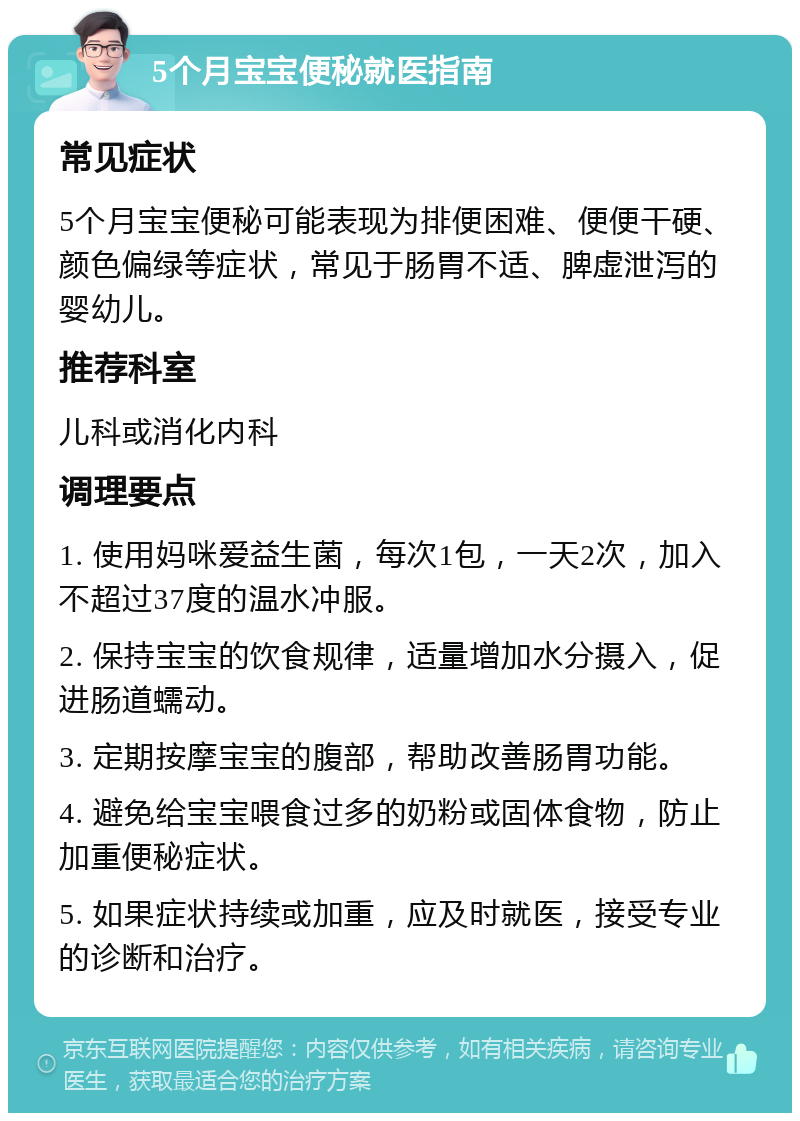 5个月宝宝便秘就医指南 常见症状 5个月宝宝便秘可能表现为排便困难、便便干硬、颜色偏绿等症状，常见于肠胃不适、脾虚泄泻的婴幼儿。 推荐科室 儿科或消化内科 调理要点 1. 使用妈咪爱益生菌，每次1包，一天2次，加入不超过37度的温水冲服。 2. 保持宝宝的饮食规律，适量增加水分摄入，促进肠道蠕动。 3. 定期按摩宝宝的腹部，帮助改善肠胃功能。 4. 避免给宝宝喂食过多的奶粉或固体食物，防止加重便秘症状。 5. 如果症状持续或加重，应及时就医，接受专业的诊断和治疗。