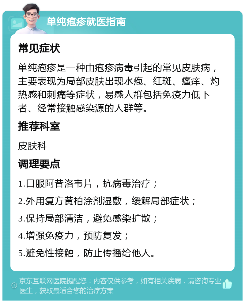 单纯疱疹就医指南 常见症状 单纯疱疹是一种由疱疹病毒引起的常见皮肤病，主要表现为局部皮肤出现水疱、红斑、瘙痒、灼热感和刺痛等症状，易感人群包括免疫力低下者、经常接触感染源的人群等。 推荐科室 皮肤科 调理要点 1.口服阿昔洛韦片，抗病毒治疗； 2.外用复方黄柏涂剂湿敷，缓解局部症状； 3.保持局部清洁，避免感染扩散； 4.增强免疫力，预防复发； 5.避免性接触，防止传播给他人。