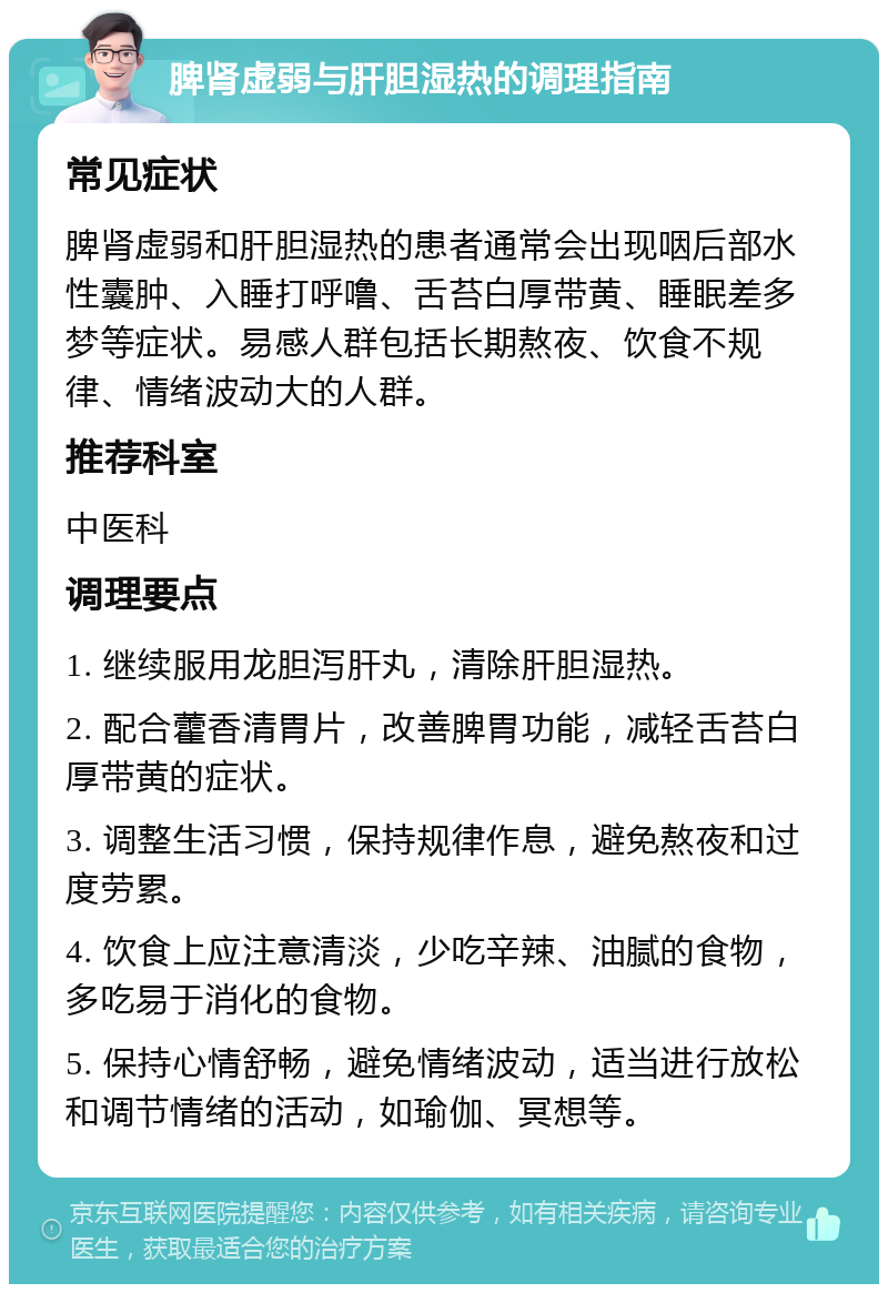 脾肾虚弱与肝胆湿热的调理指南 常见症状 脾肾虚弱和肝胆湿热的患者通常会出现咽后部水性囊肿、入睡打呼噜、舌苔白厚带黄、睡眠差多梦等症状。易感人群包括长期熬夜、饮食不规律、情绪波动大的人群。 推荐科室 中医科 调理要点 1. 继续服用龙胆泻肝丸，清除肝胆湿热。 2. 配合藿香清胃片，改善脾胃功能，减轻舌苔白厚带黄的症状。 3. 调整生活习惯，保持规律作息，避免熬夜和过度劳累。 4. 饮食上应注意清淡，少吃辛辣、油腻的食物，多吃易于消化的食物。 5. 保持心情舒畅，避免情绪波动，适当进行放松和调节情绪的活动，如瑜伽、冥想等。