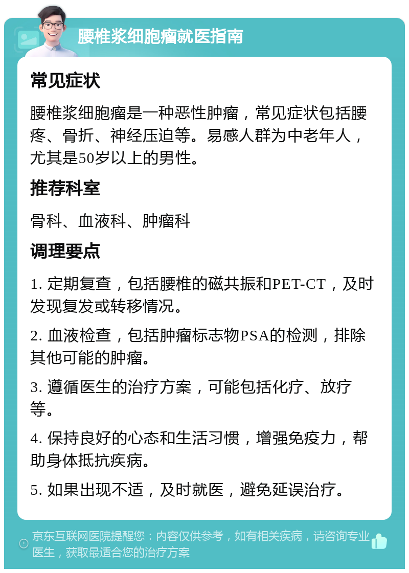 腰椎浆细胞瘤就医指南 常见症状 腰椎浆细胞瘤是一种恶性肿瘤，常见症状包括腰疼、骨折、神经压迫等。易感人群为中老年人，尤其是50岁以上的男性。 推荐科室 骨科、血液科、肿瘤科 调理要点 1. 定期复查，包括腰椎的磁共振和PET-CT，及时发现复发或转移情况。 2. 血液检查，包括肿瘤标志物PSA的检测，排除其他可能的肿瘤。 3. 遵循医生的治疗方案，可能包括化疗、放疗等。 4. 保持良好的心态和生活习惯，增强免疫力，帮助身体抵抗疾病。 5. 如果出现不适，及时就医，避免延误治疗。