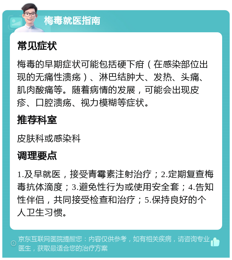 梅毒就医指南 常见症状 梅毒的早期症状可能包括硬下疳（在感染部位出现的无痛性溃疡）、淋巴结肿大、发热、头痛、肌肉酸痛等。随着病情的发展，可能会出现皮疹、口腔溃疡、视力模糊等症状。 推荐科室 皮肤科或感染科 调理要点 1.及早就医，接受青霉素注射治疗；2.定期复查梅毒抗体滴度；3.避免性行为或使用安全套；4.告知性伴侣，共同接受检查和治疗；5.保持良好的个人卫生习惯。