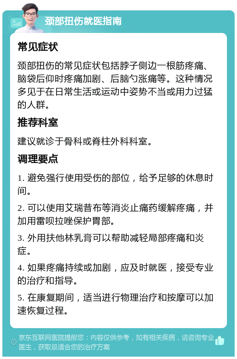 颈部扭伤就医指南 常见症状 颈部扭伤的常见症状包括脖子侧边一根筋疼痛、脑袋后仰时疼痛加剧、后脑勺涨痛等。这种情况多见于在日常生活或运动中姿势不当或用力过猛的人群。 推荐科室 建议就诊于骨科或脊柱外科科室。 调理要点 1. 避免强行使用受伤的部位，给予足够的休息时间。 2. 可以使用艾瑞昔布等消炎止痛药缓解疼痛，并加用雷呗拉唑保护胃部。 3. 外用扶他林乳膏可以帮助减轻局部疼痛和炎症。 4. 如果疼痛持续或加剧，应及时就医，接受专业的治疗和指导。 5. 在康复期间，适当进行物理治疗和按摩可以加速恢复过程。