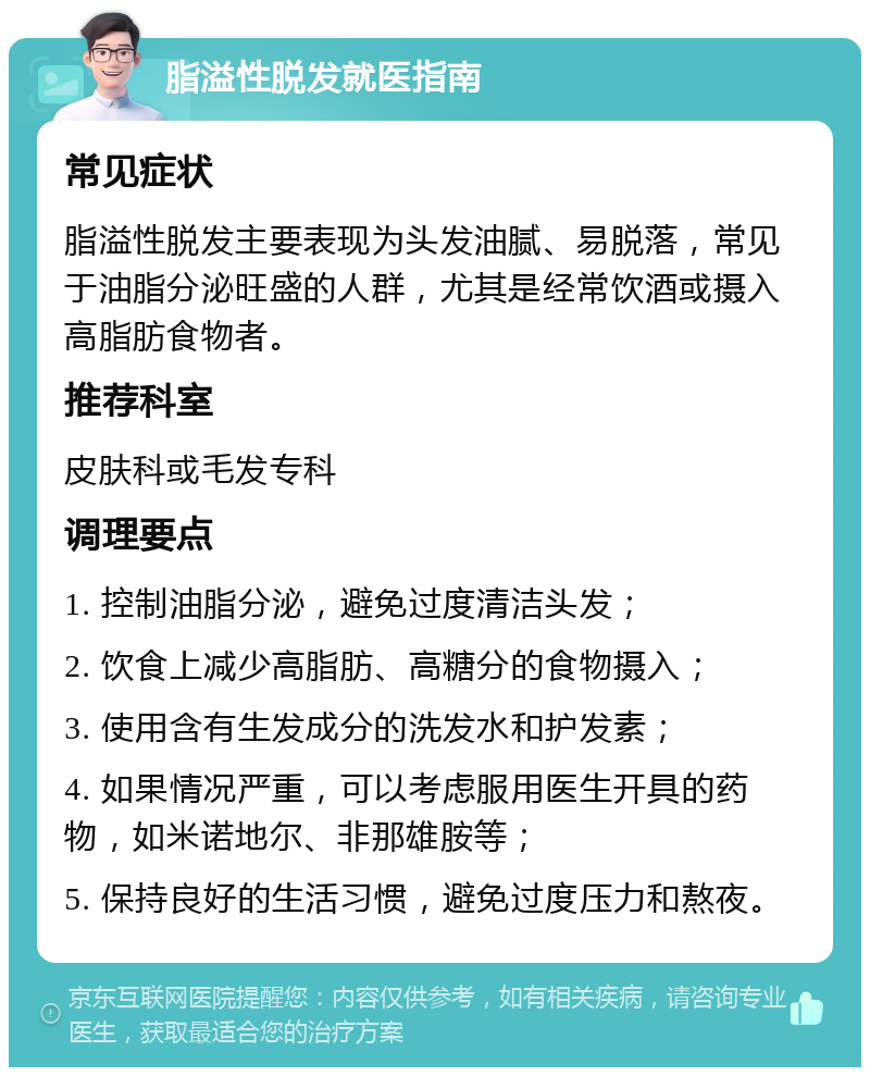 脂溢性脱发就医指南 常见症状 脂溢性脱发主要表现为头发油腻、易脱落，常见于油脂分泌旺盛的人群，尤其是经常饮酒或摄入高脂肪食物者。 推荐科室 皮肤科或毛发专科 调理要点 1. 控制油脂分泌，避免过度清洁头发； 2. 饮食上减少高脂肪、高糖分的食物摄入； 3. 使用含有生发成分的洗发水和护发素； 4. 如果情况严重，可以考虑服用医生开具的药物，如米诺地尔、非那雄胺等； 5. 保持良好的生活习惯，避免过度压力和熬夜。