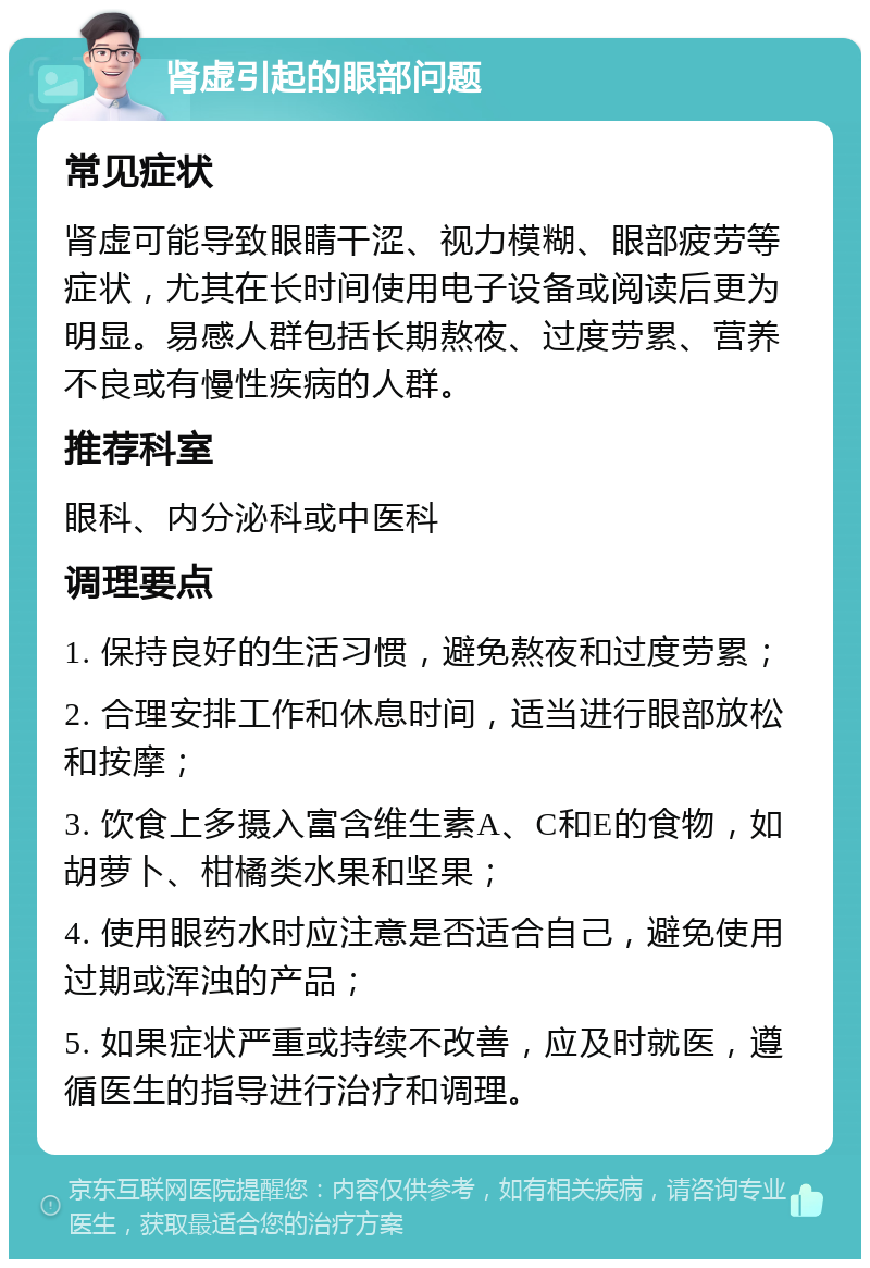 肾虚引起的眼部问题 常见症状 肾虚可能导致眼睛干涩、视力模糊、眼部疲劳等症状，尤其在长时间使用电子设备或阅读后更为明显。易感人群包括长期熬夜、过度劳累、营养不良或有慢性疾病的人群。 推荐科室 眼科、内分泌科或中医科 调理要点 1. 保持良好的生活习惯，避免熬夜和过度劳累； 2. 合理安排工作和休息时间，适当进行眼部放松和按摩； 3. 饮食上多摄入富含维生素A、C和E的食物，如胡萝卜、柑橘类水果和坚果； 4. 使用眼药水时应注意是否适合自己，避免使用过期或浑浊的产品； 5. 如果症状严重或持续不改善，应及时就医，遵循医生的指导进行治疗和调理。