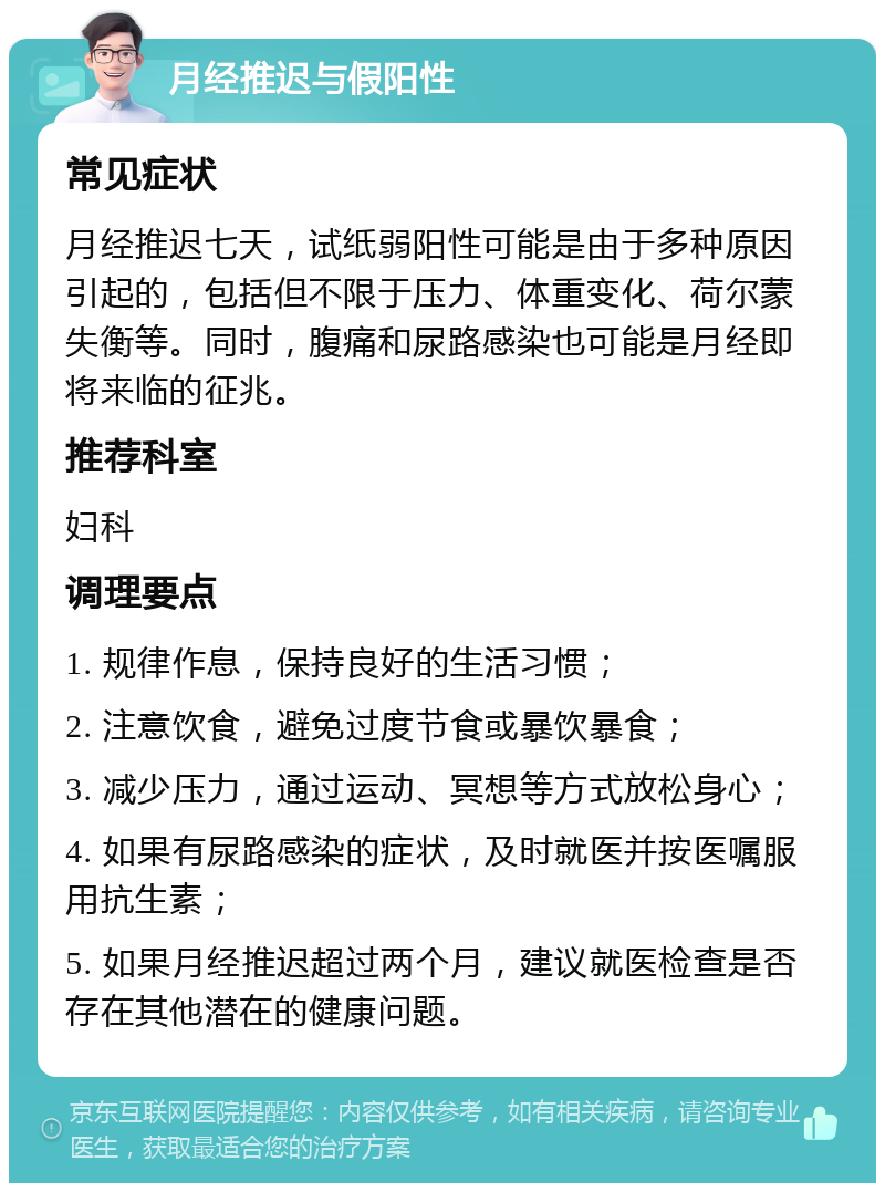 月经推迟与假阳性 常见症状 月经推迟七天，试纸弱阳性可能是由于多种原因引起的，包括但不限于压力、体重变化、荷尔蒙失衡等。同时，腹痛和尿路感染也可能是月经即将来临的征兆。 推荐科室 妇科 调理要点 1. 规律作息，保持良好的生活习惯； 2. 注意饮食，避免过度节食或暴饮暴食； 3. 减少压力，通过运动、冥想等方式放松身心； 4. 如果有尿路感染的症状，及时就医并按医嘱服用抗生素； 5. 如果月经推迟超过两个月，建议就医检查是否存在其他潜在的健康问题。