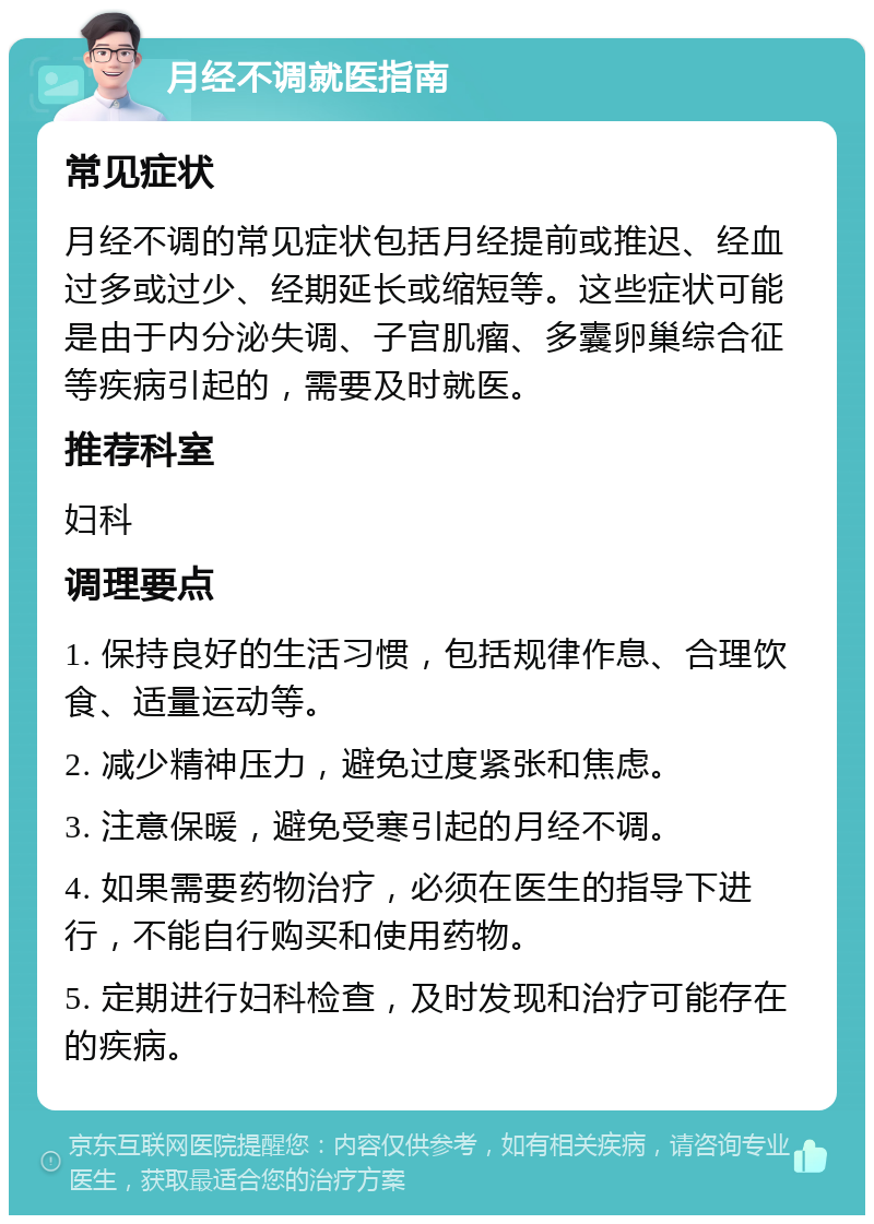 月经不调就医指南 常见症状 月经不调的常见症状包括月经提前或推迟、经血过多或过少、经期延长或缩短等。这些症状可能是由于内分泌失调、子宫肌瘤、多囊卵巢综合征等疾病引起的，需要及时就医。 推荐科室 妇科 调理要点 1. 保持良好的生活习惯，包括规律作息、合理饮食、适量运动等。 2. 减少精神压力，避免过度紧张和焦虑。 3. 注意保暖，避免受寒引起的月经不调。 4. 如果需要药物治疗，必须在医生的指导下进行，不能自行购买和使用药物。 5. 定期进行妇科检查，及时发现和治疗可能存在的疾病。