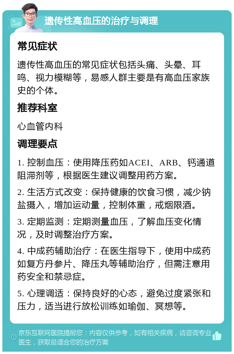 遗传性高血压的治疗与调理 常见症状 遗传性高血压的常见症状包括头痛、头晕、耳鸣、视力模糊等，易感人群主要是有高血压家族史的个体。 推荐科室 心血管内科 调理要点 1. 控制血压：使用降压药如ACEI、ARB、钙通道阻滞剂等，根据医生建议调整用药方案。 2. 生活方式改变：保持健康的饮食习惯，减少钠盐摄入，增加运动量，控制体重，戒烟限酒。 3. 定期监测：定期测量血压，了解血压变化情况，及时调整治疗方案。 4. 中成药辅助治疗：在医生指导下，使用中成药如复方丹参片、降压丸等辅助治疗，但需注意用药安全和禁忌症。 5. 心理调适：保持良好的心态，避免过度紧张和压力，适当进行放松训练如瑜伽、冥想等。