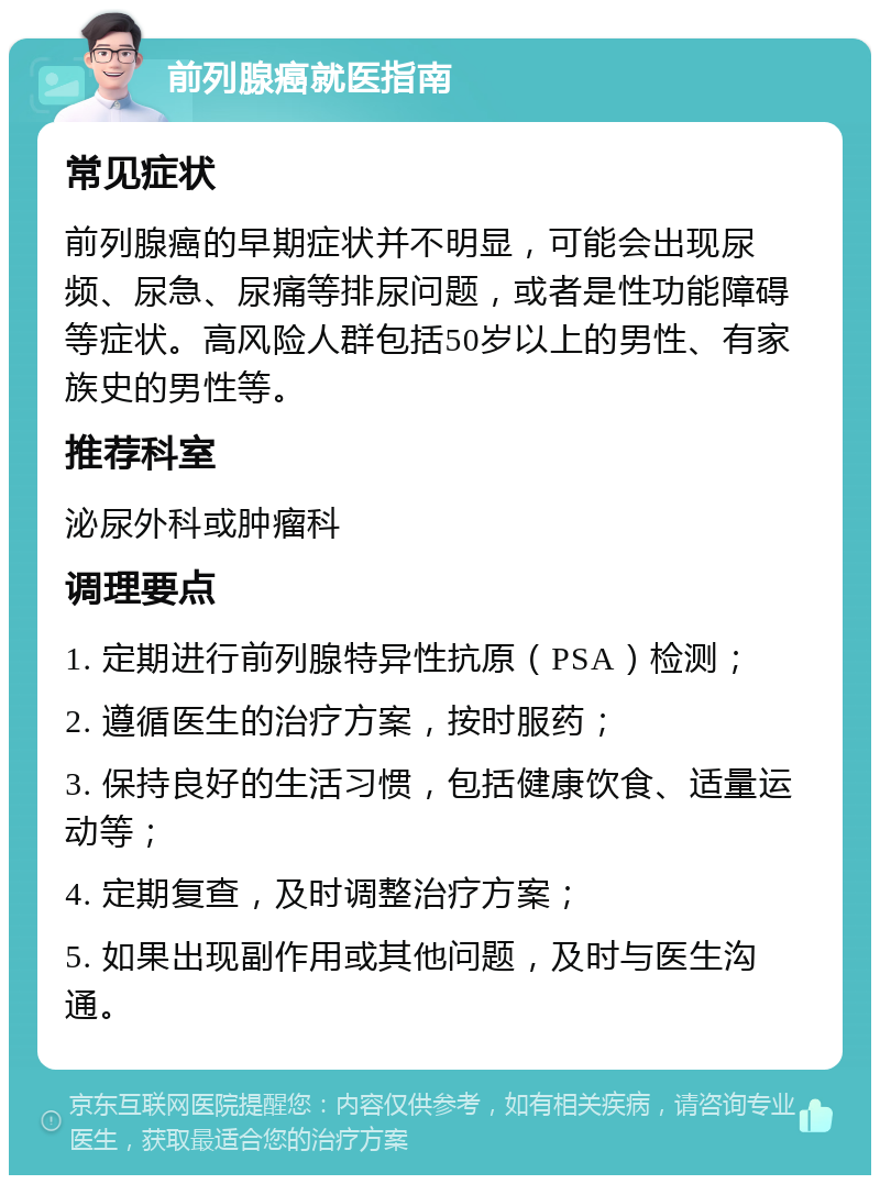 前列腺癌就医指南 常见症状 前列腺癌的早期症状并不明显，可能会出现尿频、尿急、尿痛等排尿问题，或者是性功能障碍等症状。高风险人群包括50岁以上的男性、有家族史的男性等。 推荐科室 泌尿外科或肿瘤科 调理要点 1. 定期进行前列腺特异性抗原（PSA）检测； 2. 遵循医生的治疗方案，按时服药； 3. 保持良好的生活习惯，包括健康饮食、适量运动等； 4. 定期复查，及时调整治疗方案； 5. 如果出现副作用或其他问题，及时与医生沟通。