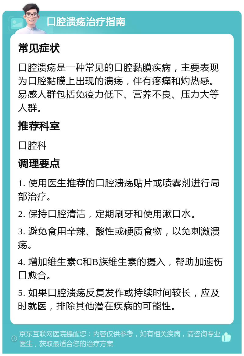 口腔溃疡治疗指南 常见症状 口腔溃疡是一种常见的口腔黏膜疾病，主要表现为口腔黏膜上出现的溃疡，伴有疼痛和灼热感。易感人群包括免疫力低下、营养不良、压力大等人群。 推荐科室 口腔科 调理要点 1. 使用医生推荐的口腔溃疡贴片或喷雾剂进行局部治疗。 2. 保持口腔清洁，定期刷牙和使用漱口水。 3. 避免食用辛辣、酸性或硬质食物，以免刺激溃疡。 4. 增加维生素C和B族维生素的摄入，帮助加速伤口愈合。 5. 如果口腔溃疡反复发作或持续时间较长，应及时就医，排除其他潜在疾病的可能性。