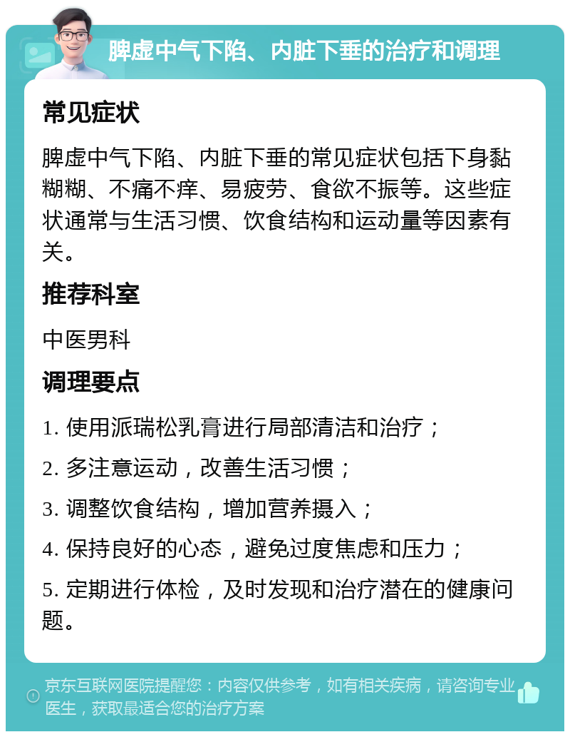 脾虚中气下陷、内脏下垂的治疗和调理 常见症状 脾虚中气下陷、内脏下垂的常见症状包括下身黏糊糊、不痛不痒、易疲劳、食欲不振等。这些症状通常与生活习惯、饮食结构和运动量等因素有关。 推荐科室 中医男科 调理要点 1. 使用派瑞松乳膏进行局部清洁和治疗； 2. 多注意运动，改善生活习惯； 3. 调整饮食结构，增加营养摄入； 4. 保持良好的心态，避免过度焦虑和压力； 5. 定期进行体检，及时发现和治疗潜在的健康问题。