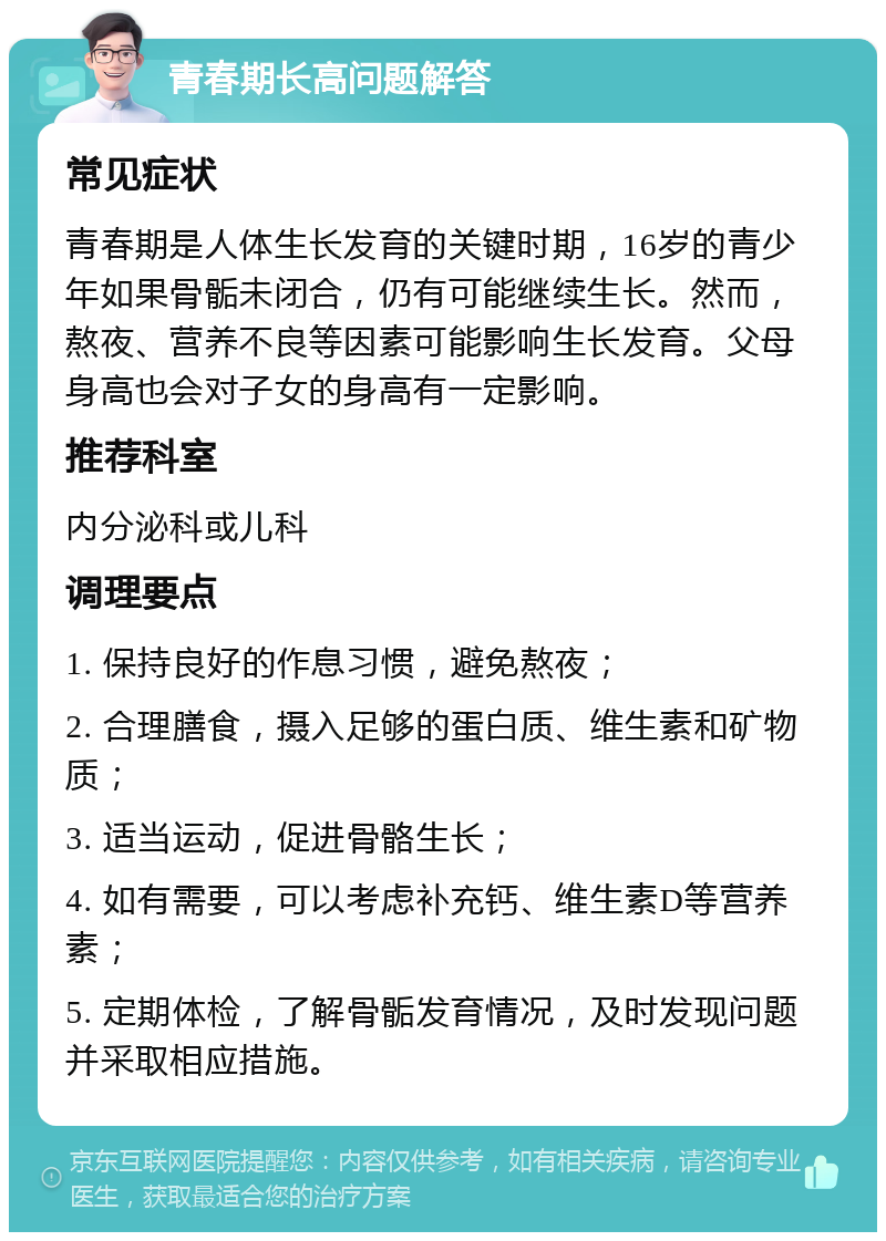 青春期长高问题解答 常见症状 青春期是人体生长发育的关键时期，16岁的青少年如果骨骺未闭合，仍有可能继续生长。然而，熬夜、营养不良等因素可能影响生长发育。父母身高也会对子女的身高有一定影响。 推荐科室 内分泌科或儿科 调理要点 1. 保持良好的作息习惯，避免熬夜； 2. 合理膳食，摄入足够的蛋白质、维生素和矿物质； 3. 适当运动，促进骨骼生长； 4. 如有需要，可以考虑补充钙、维生素D等营养素； 5. 定期体检，了解骨骺发育情况，及时发现问题并采取相应措施。