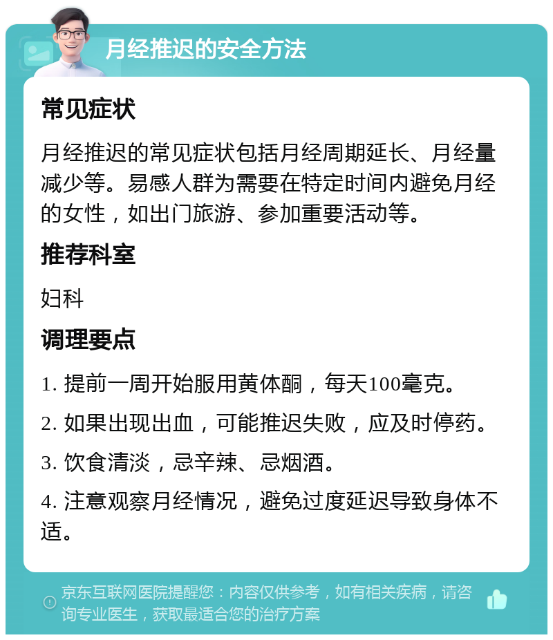 月经推迟的安全方法 常见症状 月经推迟的常见症状包括月经周期延长、月经量减少等。易感人群为需要在特定时间内避免月经的女性，如出门旅游、参加重要活动等。 推荐科室 妇科 调理要点 1. 提前一周开始服用黄体酮，每天100毫克。 2. 如果出现出血，可能推迟失败，应及时停药。 3. 饮食清淡，忌辛辣、忌烟酒。 4. 注意观察月经情况，避免过度延迟导致身体不适。