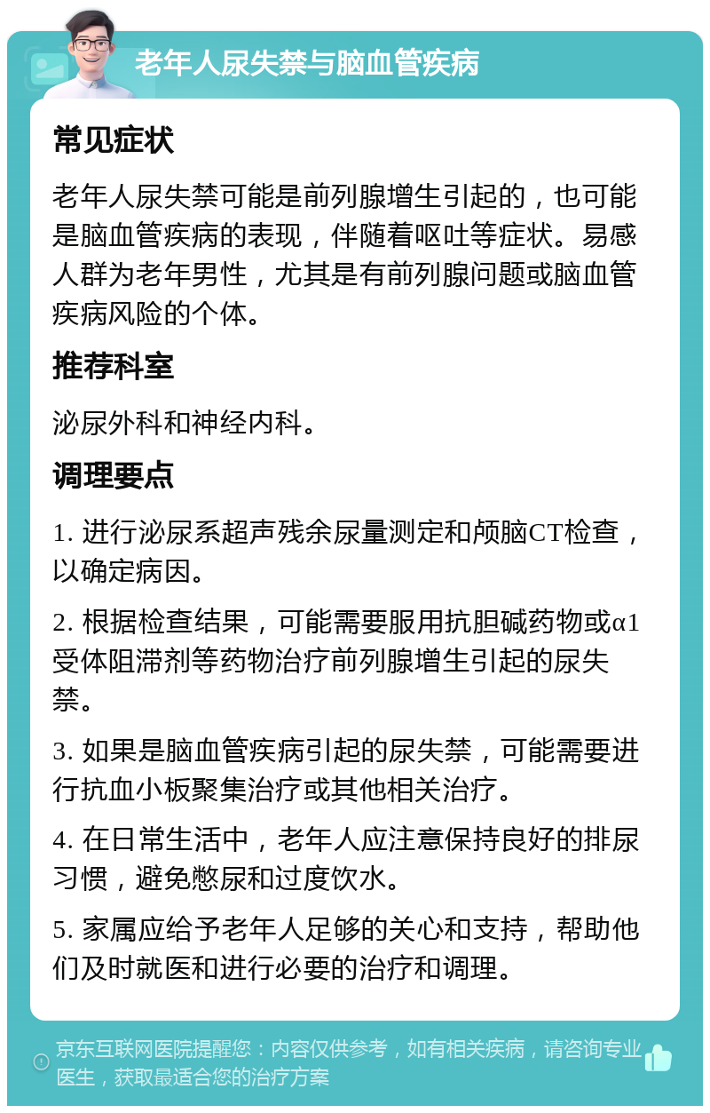 老年人尿失禁与脑血管疾病 常见症状 老年人尿失禁可能是前列腺增生引起的，也可能是脑血管疾病的表现，伴随着呕吐等症状。易感人群为老年男性，尤其是有前列腺问题或脑血管疾病风险的个体。 推荐科室 泌尿外科和神经内科。 调理要点 1. 进行泌尿系超声残余尿量测定和颅脑CT检查，以确定病因。 2. 根据检查结果，可能需要服用抗胆碱药物或α1受体阻滞剂等药物治疗前列腺增生引起的尿失禁。 3. 如果是脑血管疾病引起的尿失禁，可能需要进行抗血小板聚集治疗或其他相关治疗。 4. 在日常生活中，老年人应注意保持良好的排尿习惯，避免憋尿和过度饮水。 5. 家属应给予老年人足够的关心和支持，帮助他们及时就医和进行必要的治疗和调理。