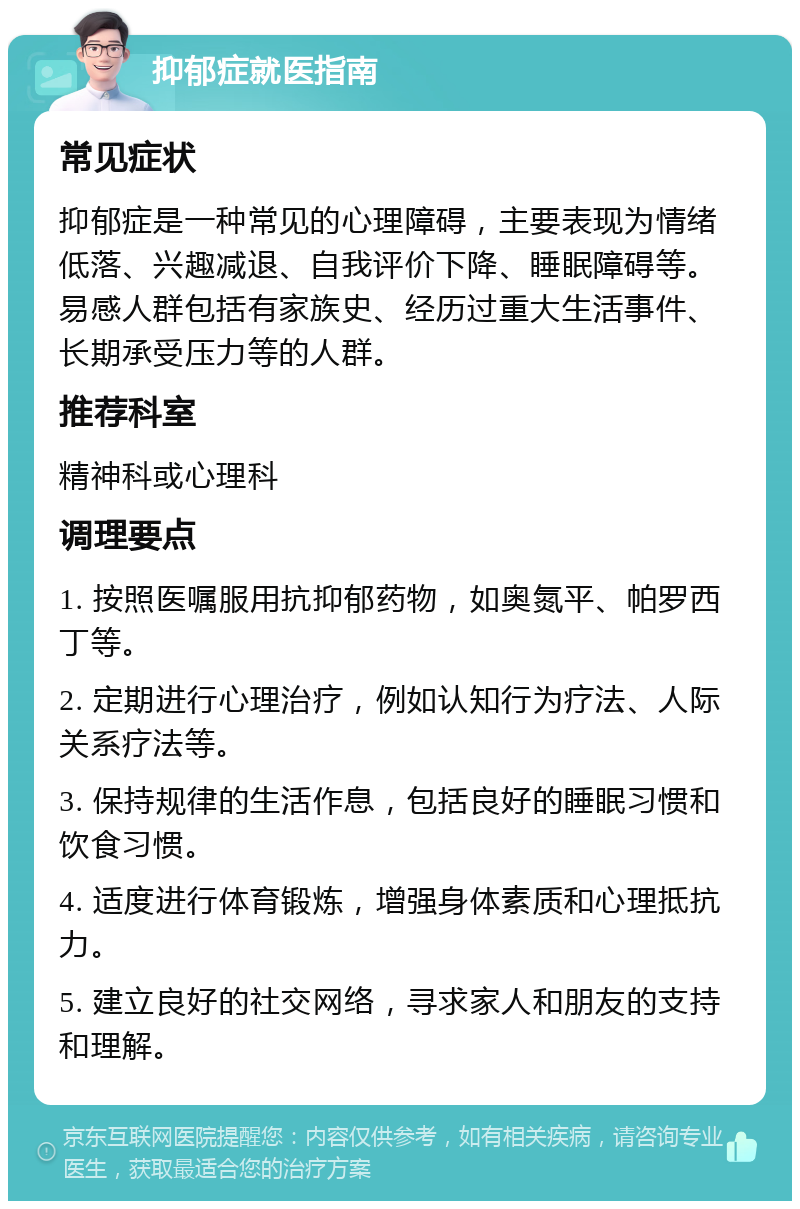 抑郁症就医指南 常见症状 抑郁症是一种常见的心理障碍，主要表现为情绪低落、兴趣减退、自我评价下降、睡眠障碍等。易感人群包括有家族史、经历过重大生活事件、长期承受压力等的人群。 推荐科室 精神科或心理科 调理要点 1. 按照医嘱服用抗抑郁药物，如奥氮平、帕罗西丁等。 2. 定期进行心理治疗，例如认知行为疗法、人际关系疗法等。 3. 保持规律的生活作息，包括良好的睡眠习惯和饮食习惯。 4. 适度进行体育锻炼，增强身体素质和心理抵抗力。 5. 建立良好的社交网络，寻求家人和朋友的支持和理解。