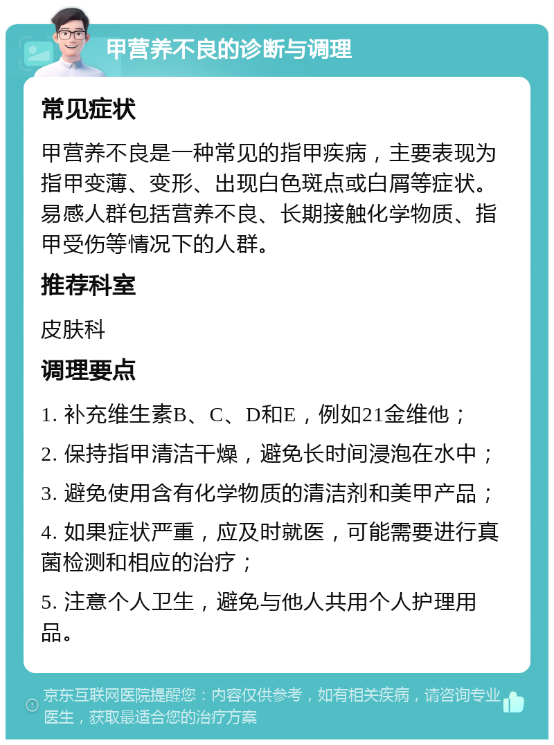 甲营养不良的诊断与调理 常见症状 甲营养不良是一种常见的指甲疾病，主要表现为指甲变薄、变形、出现白色斑点或白屑等症状。易感人群包括营养不良、长期接触化学物质、指甲受伤等情况下的人群。 推荐科室 皮肤科 调理要点 1. 补充维生素B、C、D和E，例如21金维他； 2. 保持指甲清洁干燥，避免长时间浸泡在水中； 3. 避免使用含有化学物质的清洁剂和美甲产品； 4. 如果症状严重，应及时就医，可能需要进行真菌检测和相应的治疗； 5. 注意个人卫生，避免与他人共用个人护理用品。