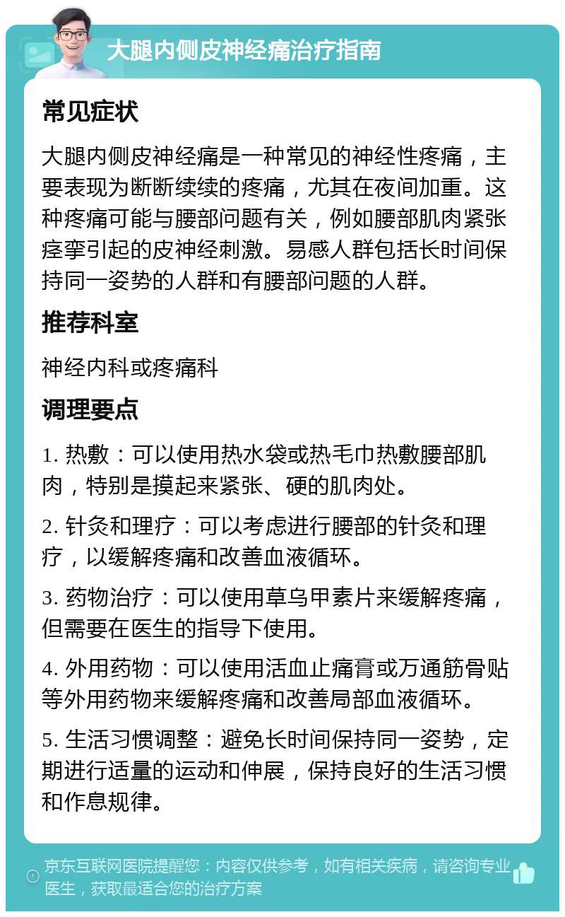 大腿内侧皮神经痛治疗指南 常见症状 大腿内侧皮神经痛是一种常见的神经性疼痛，主要表现为断断续续的疼痛，尤其在夜间加重。这种疼痛可能与腰部问题有关，例如腰部肌肉紧张痉挛引起的皮神经刺激。易感人群包括长时间保持同一姿势的人群和有腰部问题的人群。 推荐科室 神经内科或疼痛科 调理要点 1. 热敷：可以使用热水袋或热毛巾热敷腰部肌肉，特别是摸起来紧张、硬的肌肉处。 2. 针灸和理疗：可以考虑进行腰部的针灸和理疗，以缓解疼痛和改善血液循环。 3. 药物治疗：可以使用草乌甲素片来缓解疼痛，但需要在医生的指导下使用。 4. 外用药物：可以使用活血止痛膏或万通筋骨贴等外用药物来缓解疼痛和改善局部血液循环。 5. 生活习惯调整：避免长时间保持同一姿势，定期进行适量的运动和伸展，保持良好的生活习惯和作息规律。