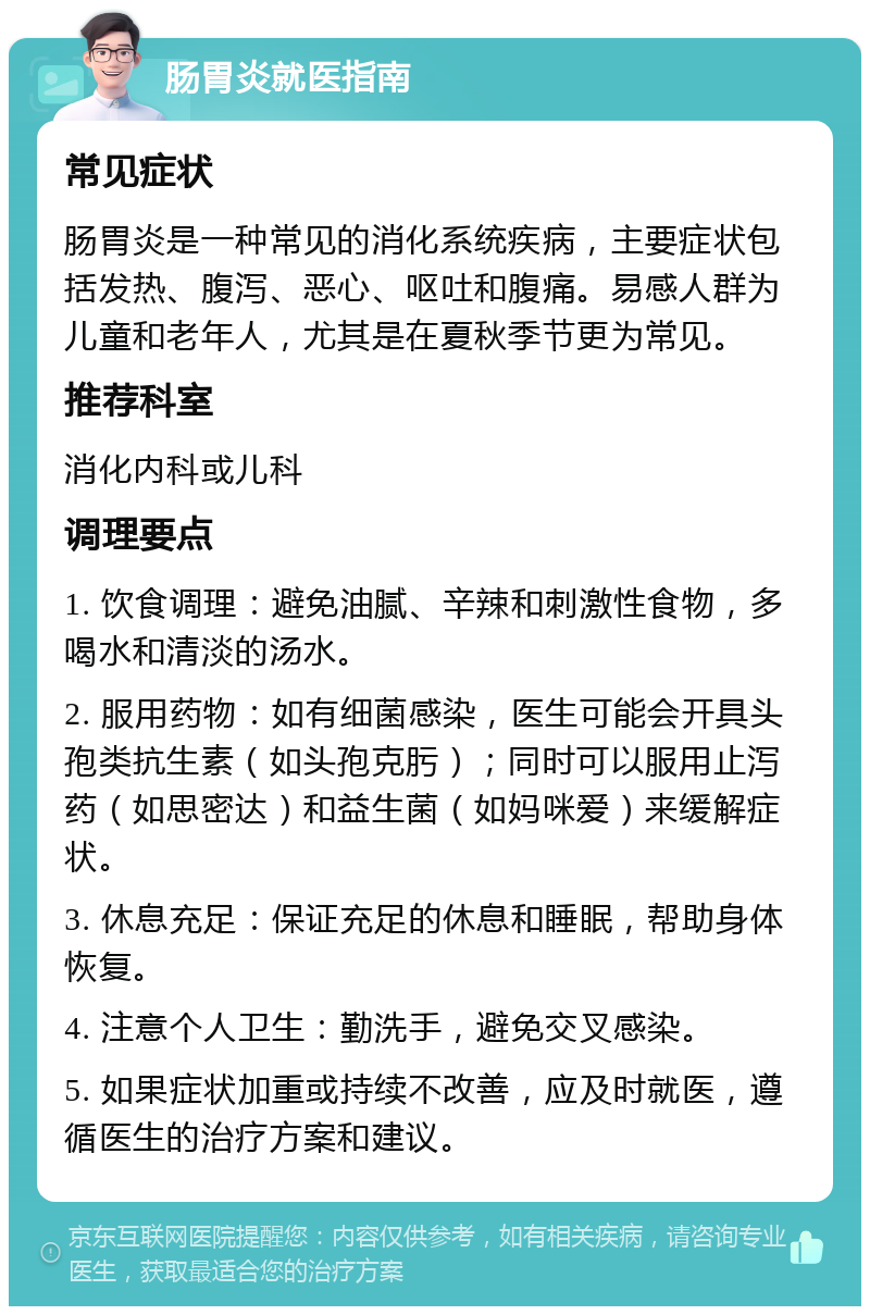 肠胃炎就医指南 常见症状 肠胃炎是一种常见的消化系统疾病，主要症状包括发热、腹泻、恶心、呕吐和腹痛。易感人群为儿童和老年人，尤其是在夏秋季节更为常见。 推荐科室 消化内科或儿科 调理要点 1. 饮食调理：避免油腻、辛辣和刺激性食物，多喝水和清淡的汤水。 2. 服用药物：如有细菌感染，医生可能会开具头孢类抗生素（如头孢克肟）；同时可以服用止泻药（如思密达）和益生菌（如妈咪爱）来缓解症状。 3. 休息充足：保证充足的休息和睡眠，帮助身体恢复。 4. 注意个人卫生：勤洗手，避免交叉感染。 5. 如果症状加重或持续不改善，应及时就医，遵循医生的治疗方案和建议。