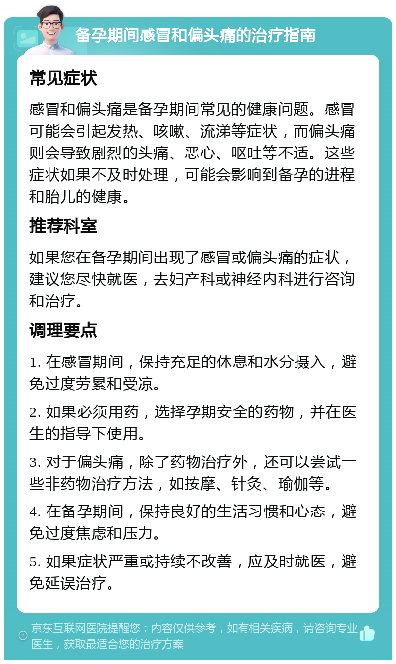 备孕期间感冒和偏头痛的治疗指南 常见症状 感冒和偏头痛是备孕期间常见的健康问题。感冒可能会引起发热、咳嗽、流涕等症状，而偏头痛则会导致剧烈的头痛、恶心、呕吐等不适。这些症状如果不及时处理，可能会影响到备孕的进程和胎儿的健康。 推荐科室 如果您在备孕期间出现了感冒或偏头痛的症状，建议您尽快就医，去妇产科或神经内科进行咨询和治疗。 调理要点 1. 在感冒期间，保持充足的休息和水分摄入，避免过度劳累和受凉。 2. 如果必须用药，选择孕期安全的药物，并在医生的指导下使用。 3. 对于偏头痛，除了药物治疗外，还可以尝试一些非药物治疗方法，如按摩、针灸、瑜伽等。 4. 在备孕期间，保持良好的生活习惯和心态，避免过度焦虑和压力。 5. 如果症状严重或持续不改善，应及时就医，避免延误治疗。