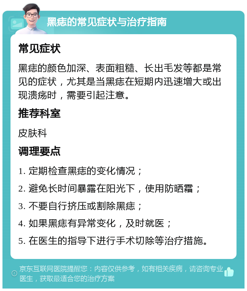 黑痣的常见症状与治疗指南 常见症状 黑痣的颜色加深、表面粗糙、长出毛发等都是常见的症状，尤其是当黑痣在短期内迅速增大或出现溃疡时，需要引起注意。 推荐科室 皮肤科 调理要点 1. 定期检查黑痣的变化情况； 2. 避免长时间暴露在阳光下，使用防晒霜； 3. 不要自行挤压或割除黑痣； 4. 如果黑痣有异常变化，及时就医； 5. 在医生的指导下进行手术切除等治疗措施。