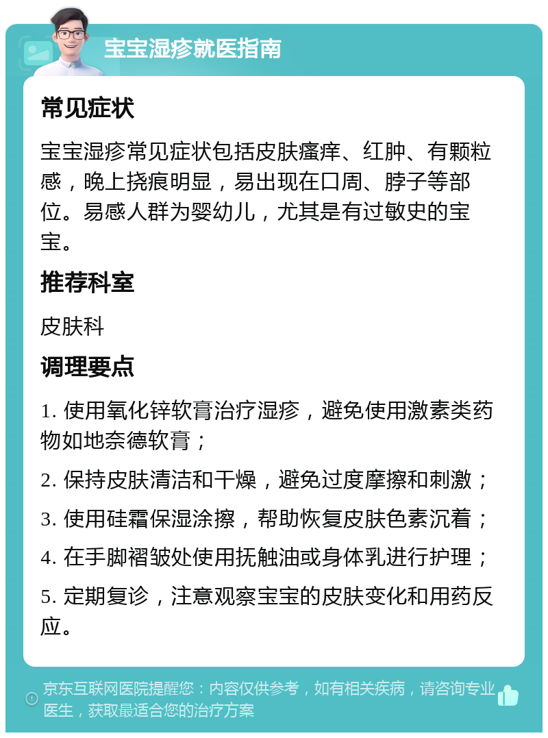 宝宝湿疹就医指南 常见症状 宝宝湿疹常见症状包括皮肤瘙痒、红肿、有颗粒感，晚上挠痕明显，易出现在口周、脖子等部位。易感人群为婴幼儿，尤其是有过敏史的宝宝。 推荐科室 皮肤科 调理要点 1. 使用氧化锌软膏治疗湿疹，避免使用激素类药物如地奈德软膏； 2. 保持皮肤清洁和干燥，避免过度摩擦和刺激； 3. 使用硅霜保湿涂擦，帮助恢复皮肤色素沉着； 4. 在手脚褶皱处使用抚触油或身体乳进行护理； 5. 定期复诊，注意观察宝宝的皮肤变化和用药反应。