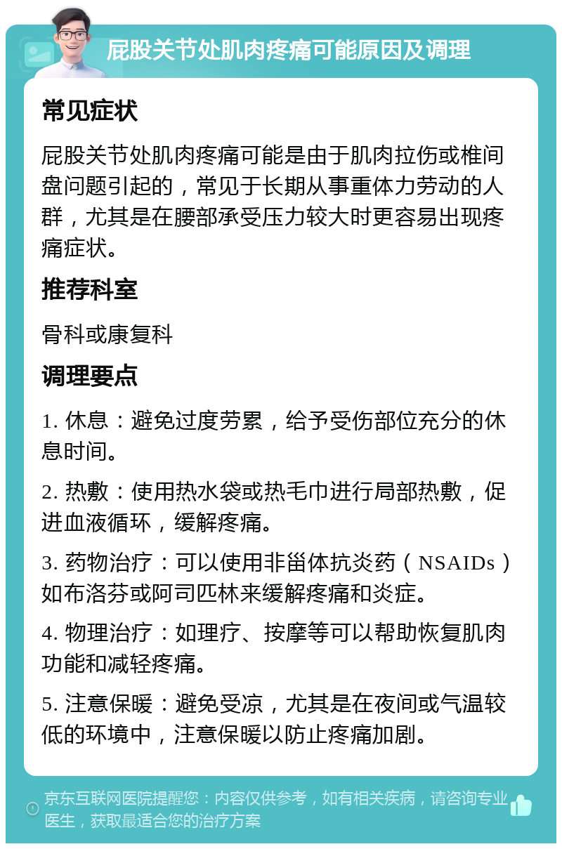 屁股关节处肌肉疼痛可能原因及调理 常见症状 屁股关节处肌肉疼痛可能是由于肌肉拉伤或椎间盘问题引起的，常见于长期从事重体力劳动的人群，尤其是在腰部承受压力较大时更容易出现疼痛症状。 推荐科室 骨科或康复科 调理要点 1. 休息：避免过度劳累，给予受伤部位充分的休息时间。 2. 热敷：使用热水袋或热毛巾进行局部热敷，促进血液循环，缓解疼痛。 3. 药物治疗：可以使用非甾体抗炎药（NSAIDs）如布洛芬或阿司匹林来缓解疼痛和炎症。 4. 物理治疗：如理疗、按摩等可以帮助恢复肌肉功能和减轻疼痛。 5. 注意保暖：避免受凉，尤其是在夜间或气温较低的环境中，注意保暖以防止疼痛加剧。