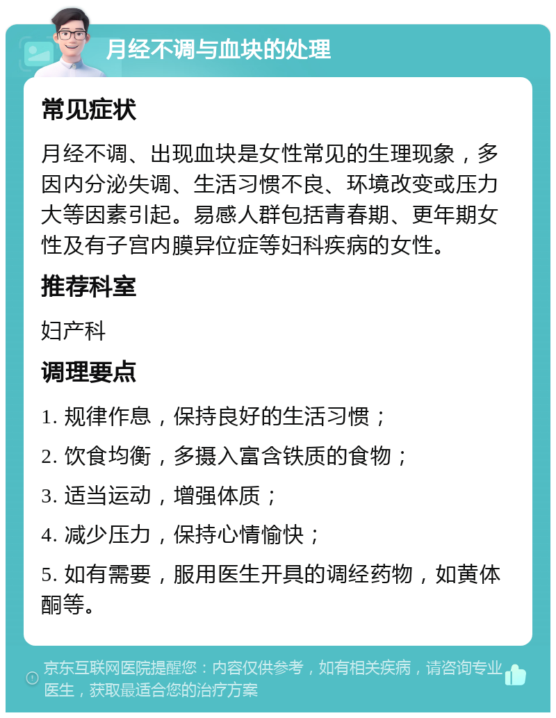 月经不调与血块的处理 常见症状 月经不调、出现血块是女性常见的生理现象，多因内分泌失调、生活习惯不良、环境改变或压力大等因素引起。易感人群包括青春期、更年期女性及有子宫内膜异位症等妇科疾病的女性。 推荐科室 妇产科 调理要点 1. 规律作息，保持良好的生活习惯； 2. 饮食均衡，多摄入富含铁质的食物； 3. 适当运动，增强体质； 4. 减少压力，保持心情愉快； 5. 如有需要，服用医生开具的调经药物，如黄体酮等。