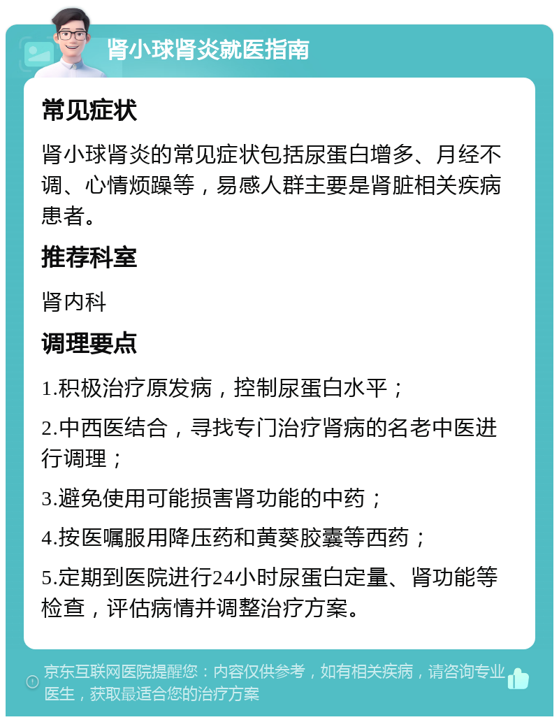 肾小球肾炎就医指南 常见症状 肾小球肾炎的常见症状包括尿蛋白增多、月经不调、心情烦躁等，易感人群主要是肾脏相关疾病患者。 推荐科室 肾内科 调理要点 1.积极治疗原发病，控制尿蛋白水平； 2.中西医结合，寻找专门治疗肾病的名老中医进行调理； 3.避免使用可能损害肾功能的中药； 4.按医嘱服用降压药和黄葵胶囊等西药； 5.定期到医院进行24小时尿蛋白定量、肾功能等检查，评估病情并调整治疗方案。