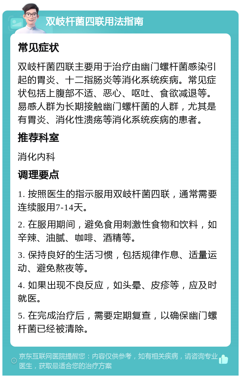 双岐杆菌四联用法指南 常见症状 双岐杆菌四联主要用于治疗由幽门螺杆菌感染引起的胃炎、十二指肠炎等消化系统疾病。常见症状包括上腹部不适、恶心、呕吐、食欲减退等。易感人群为长期接触幽门螺杆菌的人群，尤其是有胃炎、消化性溃疡等消化系统疾病的患者。 推荐科室 消化内科 调理要点 1. 按照医生的指示服用双岐杆菌四联，通常需要连续服用7-14天。 2. 在服用期间，避免食用刺激性食物和饮料，如辛辣、油腻、咖啡、酒精等。 3. 保持良好的生活习惯，包括规律作息、适量运动、避免熬夜等。 4. 如果出现不良反应，如头晕、皮疹等，应及时就医。 5. 在完成治疗后，需要定期复查，以确保幽门螺杆菌已经被清除。