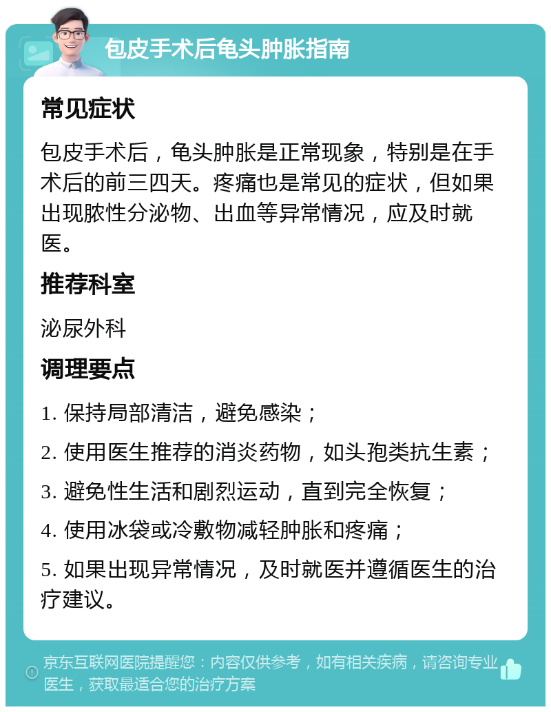 包皮手术后龟头肿胀指南 常见症状 包皮手术后，龟头肿胀是正常现象，特别是在手术后的前三四天。疼痛也是常见的症状，但如果出现脓性分泌物、出血等异常情况，应及时就医。 推荐科室 泌尿外科 调理要点 1. 保持局部清洁，避免感染； 2. 使用医生推荐的消炎药物，如头孢类抗生素； 3. 避免性生活和剧烈运动，直到完全恢复； 4. 使用冰袋或冷敷物减轻肿胀和疼痛； 5. 如果出现异常情况，及时就医并遵循医生的治疗建议。