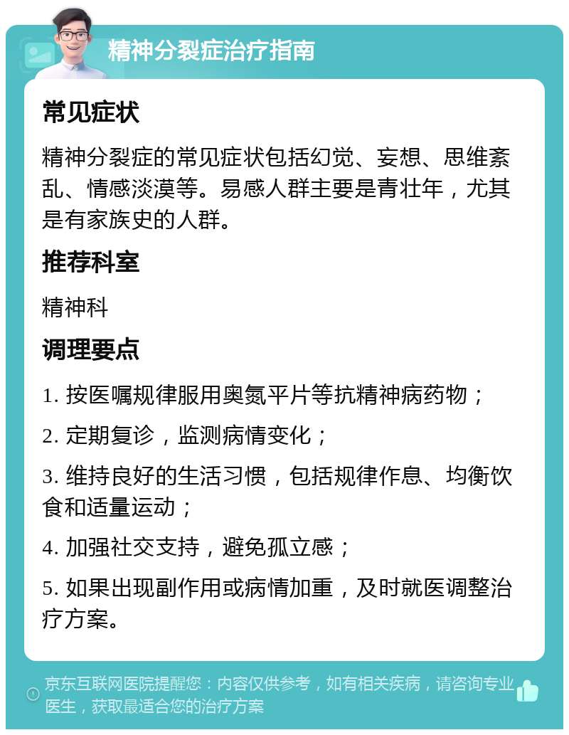 精神分裂症治疗指南 常见症状 精神分裂症的常见症状包括幻觉、妄想、思维紊乱、情感淡漠等。易感人群主要是青壮年，尤其是有家族史的人群。 推荐科室 精神科 调理要点 1. 按医嘱规律服用奥氮平片等抗精神病药物； 2. 定期复诊，监测病情变化； 3. 维持良好的生活习惯，包括规律作息、均衡饮食和适量运动； 4. 加强社交支持，避免孤立感； 5. 如果出现副作用或病情加重，及时就医调整治疗方案。