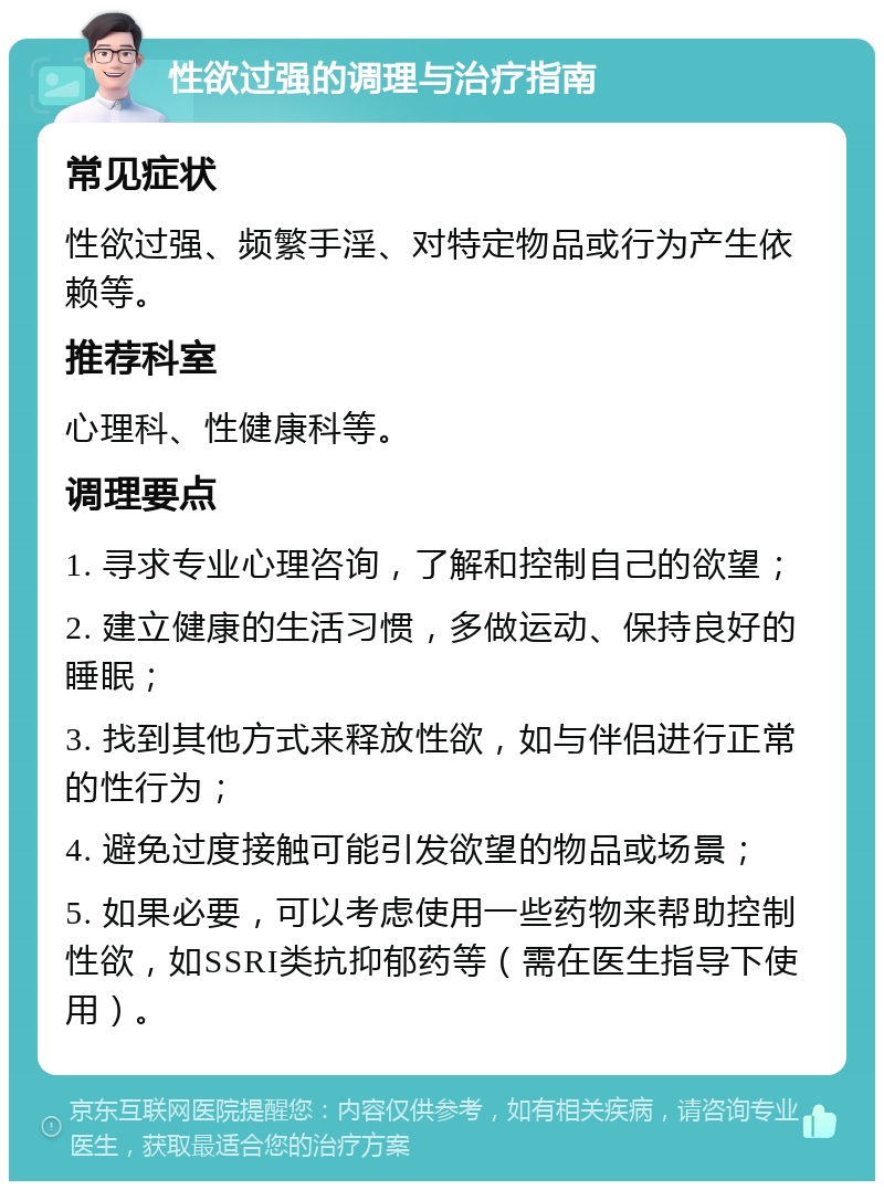 性欲过强的调理与治疗指南 常见症状 性欲过强、频繁手淫、对特定物品或行为产生依赖等。 推荐科室 心理科、性健康科等。 调理要点 1. 寻求专业心理咨询，了解和控制自己的欲望； 2. 建立健康的生活习惯，多做运动、保持良好的睡眠； 3. 找到其他方式来释放性欲，如与伴侣进行正常的性行为； 4. 避免过度接触可能引发欲望的物品或场景； 5. 如果必要，可以考虑使用一些药物来帮助控制性欲，如SSRI类抗抑郁药等（需在医生指导下使用）。