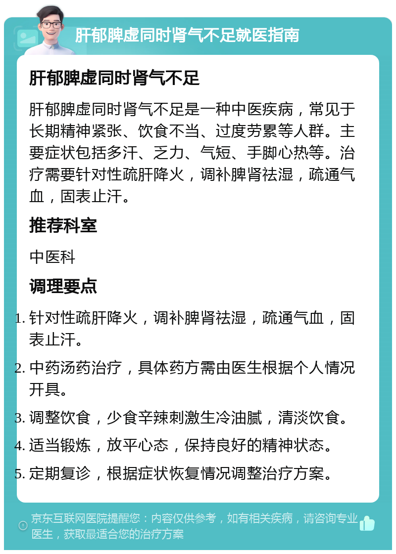 肝郁脾虚同时肾气不足就医指南 肝郁脾虚同时肾气不足 肝郁脾虚同时肾气不足是一种中医疾病，常见于长期精神紧张、饮食不当、过度劳累等人群。主要症状包括多汗、乏力、气短、手脚心热等。治疗需要针对性疏肝降火，调补脾肾祛湿，疏通气血，固表止汗。 推荐科室 中医科 调理要点 针对性疏肝降火，调补脾肾祛湿，疏通气血，固表止汗。 中药汤药治疗，具体药方需由医生根据个人情况开具。 调整饮食，少食辛辣刺激生冷油腻，清淡饮食。 适当锻炼，放平心态，保持良好的精神状态。 定期复诊，根据症状恢复情况调整治疗方案。